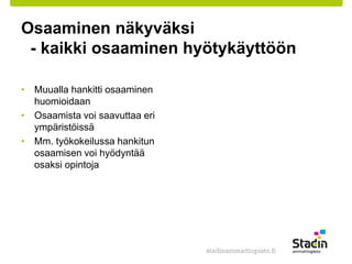 Osaaminen näkyväksi 
- kaikki osaaminen hyötykäyttöön 
• Muualla hankitti osaaminen 
huomioidaan 
• Osaamista voi saavuttaa eri 
ympäristöissä 
• Mm. työkokeilussa hankitun 
osaamisen voi hyödyntää 
osaksi opintoja 
 