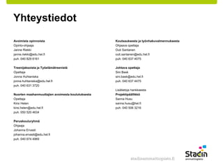 Yhteystiedot 
Avoimista opinnoista 
Opinto-ohjaaja 
Janne Riekki 
janne.riekki@edu.hel.fi 
puh. 040 829 6161 
Treenijaksoista ja Työelämätreenistä 
Opettaja 
Jonna Huhtaniska 
jonna.huhtaniska@edu.hel.fi 
puh. 040 631 3720 
Nuorten maahanmuuttajien avoimesta koulutuksesta 
Opettaja 
Kirsi Helen 
kirsi.helen@edu.hel.fi 
puh. 050 520 4634 
Peruskouluryhmä 
Ohjaaja 
Johanna Ervasti 
johanna.ervasti@edu.hel.fi 
puh. 040 674 4969 
Koutsauksesta ja työnhakuvalmennuksesta 
Ohjaava opettaja 
Outi Santanen 
outi.santanen@edu.hel.fi 
puh: 040 637 4075 
Johtava opettaja 
Sini Bask 
sini.bask@edu.hel.fi 
puh. 040 637 4475 
Lisätietoja hankkeesta 
Projektipäällikkö 
Sanna Husu 
sanna.husu@hel.fi 
puh. 040 506 3216 
