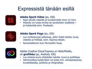 Expressistä tänään esillä
Adobe Spark Video (pc, iOS)
• Sopii lyhyille videoille ja kuvatarinoille (max 12 min).
• Videoita voi luoda omista tai sovelluksen sisällöistä –
ja hyödyntää esim. Pixabaytä.
Adobe Spark Page (pc, iOS)
• Luo verkkosivuja/-julkaisuja, joihin lisäät tekstiä, kuvia,
videoita ja linkkejä, esim. Express-ohjeet.
• Samankaltainen kuin Microsoftin Sway.
Adobe Creative Cloud Express on Web/Mobile,
eli grafiikka (pc, Android, iOS)
• Luo erilaisia kuvia yhdistellen tekstiä, kuvia ja grafiikkaa.
• Valmismalleja hyödyntäen voi luoda mm. somepostauksia,
kuvakollaaseja, julisteita ja infograafeja.
 