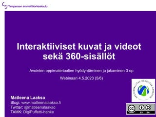 4.5.2023 | 1
Interaktiiviset kuvat ja videot
sekä 360-sisällöt
Avointen oppimateriaalien hyödyntäminen ja jakaminen 3 op
Webinaari 4.5.2023 (5/6)
Matleena Laakso
Blogi: www.matleenalaakso.fi
Twitter: @matleenalaakso
TAMK: DigiPuffetti-hanke
 