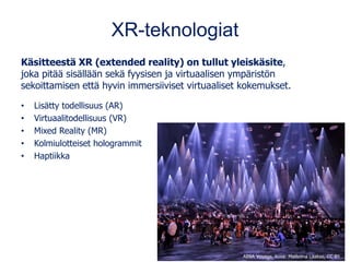 XR-teknologiat
Käsitteestä XR (extended reality) on tullut yleiskäsite,
joka pitää sisällään sekä fyysisen ja virtuaalisen ympäristön
sekoittamisen että hyvin immersiiviset virtuaaliset kokemukset.
• Lisätty todellisuus (AR)
• Virtuaalitodellisuus (VR)
• Mixed Reality (MR)
• Kolmiulotteiset hologrammit
• Haptiikka
ABBA Voyage, kuva: Matleena Laakso, CC BY
 