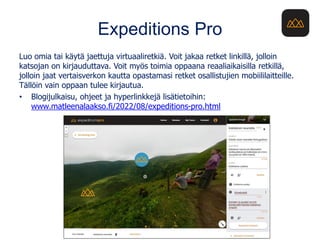 Expeditions Pro
Luo omia tai käytä jaettuja virtuaaliretkiä. Voit jakaa retket linkillä, jolloin
katsojan on kirjauduttava. Voit myös toimia oppaana reaaliaikaisilla retkillä,
jolloin jaat vertaisverkon kautta opastamasi retket osallistujien mobiililaitteille.
Tällöin vain oppaan tulee kirjautua.
• Blogijulkaisu, ohjeet ja hyperlinkkejä lisätietoihin:
www.matleenalaakso.fi/2022/08/expeditions-pro.html
 