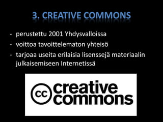 3. CREATIVE COMMONS
- perustettu 2001 Yhdysvalloissa
- voittoa tavoittelematon yhteisö
- tarjoaa useita erilaisia lisenssejä materiaalin
  julkaisemiseen Internetissä
 