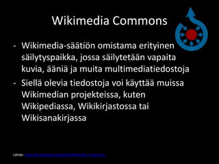 Wikimedia Commons
- Wikimedia-säätiön omistama erityinen
  säilytyspaikka, jossa säilytetään vapaita
  kuvia, ääniä ja muita multimediatiedostoja
- Siellä olevia tiedostoja voi käyttää muissa
  Wikimedian projekteissa, kuten
  Wikipediassa, Wikikirjastossa tai
  Wikisanakirjassa


Lähde: http://fi.wikipedia.org/wiki/Wikimedia_Commons
 