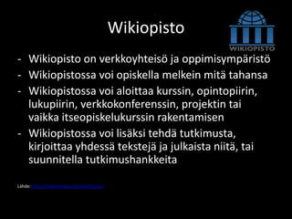 Wikiopisto
- Wikiopisto on verkkoyhteisö ja oppimisympäristö
- Wikiopistossa voi opiskella melkein mitä tahansa
- Wikiopistossa voi aloittaa kurssin, opintopiirin,
  lukupiirin, verkkokonferenssin, projektin tai
  vaikka itseopiskelukurssin rakentamisen
- Wikiopistossa voi lisäksi tehdä tutkimusta,
  kirjoittaa yhdessä tekstejä ja julkaista niitä, tai
  suunnitella tutkimushankkeita

Lähde: http://fi.wikiversity.org/wiki/Etusivu
 