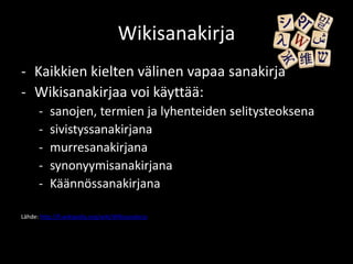 Wikisanakirja
- Kaikkien kielten välinen vapaa sanakirja
- Wikisanakirjaa voi käyttää:
      -    sanojen, termien ja lyhenteiden selitysteoksena
      -    sivistyssanakirjana
      -    murresanakirjana
      -    synonyymisanakirjana
      -    Käännössanakirjana

Lähde: http://fi.wikipedia.org/wiki/Wikisanakirja
 