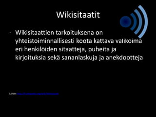 Wikisitaatit
- Wikisitaattien tarkoituksena on
  yhteistoiminnallisesti koota kattava valikoima
  eri henkilöiden sitaatteja, puheita ja
  kirjoituksia sekä sananlaskuja ja anekdootteja




Lähde: http://fi.wikipedia.org/wiki/Wikisitaatit
 