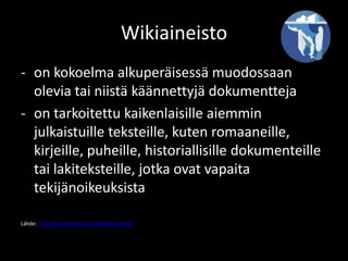 Wikiaineisto
- on kokoelma alkuperäisessä muodossaan
  olevia tai niistä käännettyjä dokumentteja
- on tarkoitettu kaikenlaisille aiemmin
  julkaistuille teksteille, kuten romaaneille,
  kirjeille, puheille, historiallisille dokumenteille
  tai lakiteksteille, jotka ovat vapaita
  tekijänoikeuksista

Lähde: http://fi.wikipedia.org/wiki/Wikiaineisto
 