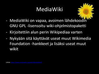 MediaWiki
- MediaWiki on vapaa, avoimen lähdekoodin
  GNU GPL -lisensoitu wiki-ohjelmistopaketti
- Kirjoitettiin alun perin Wikipediaa varten
- Nykyään sitä käyttävät useat muut Wikimedia
  Foundation -hankkeet ja lisäksi useat muut
  wikit

Lähde: https://www.mediawiki.org/wiki/MediaWiki/fi
 