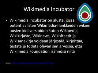 Wikimedia Incubator
- Wikimedia Incubator on alusta, jossa
  potentiaalisten Wikimedia-hankkeiden wikien
  uusien kieliversioiden kuten Wikipedia,
  Wikikirjasto, Wikinews, Wikisitaatit ja
  Wikisanakirja voidaan järjestää, kirjoittaa,
  testata ja todeta olevan sen arvoisia, että
  Wikimedia Foundation isännöisi niitä

Lähde: https://incubator.wikimedia.org/wiki/Incubator:Main_Page
 