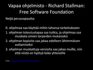 Vapaa ohjelmisto - Richard Stallman:
        Free Software Foundation
Neljä perusvapautta:

0. ohjelmaa saa käyttää mihin tahansa tarkoitukseen
1. ohjelman toteutustapaa saa tutkia, ja ohjelmaa saa
       muokata omien tarpeiden mukaiseksi
2. ohjelman kopioita saa jakaa edelleen lähimmäisen
       auttamiseksi
3. ohjelman muokattuja versioita saa jakaa muille, niin
       että niistä on hyötyä koko yhteisölle

Lähde: http://fi.wikipedia.org/wiki/Vapaa_ohjelmisto
 