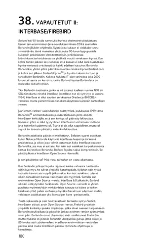 38. VAPAUTETUT II:
INTERBASE/FIREBIRD
Borland tuli 90-luvulla tunnetuksi hyvistä ohjelmointityökaluistaan.
Itsekin tein ensimmäisen Java-sovellukseni ilmais-CD:ltä saamallani
Borlandin JBuilder-ohjelmalla. Syistä joita kukaan ei vieläkään tunnu
ymmärtävän, tämä maineikas yhtiö joutui 90-luvun loppupuolella
kuitenkin jonkinlaiseen identiteettikriisiin. Jonkinlaisessa
brändinluontitarkoituksessa se yhtäkkiä muutti nimekseen Inprise. Kun
kohta tämän jälkeen kävi selväksi, että kukaan ei ollut ikinä kuullutkaan
Inprise-nimisestä yrityksestä ja kaikki edelleen kutsuivat Borlandia
Borlandiksi, yhtiön johto päättikin muuttaa nimeksi Inprise/Borland.com
ja kohta sen jälkeen Borland/Inprise38 ja lopulta takaisin tuttuun ja
turvalliseen Borlandiin. Kaikista hulluista IT -alan tarinoista joita 2000luvun taitteesta on kerrottu, tarina Borland-Inprise-Borlandista on
mielestäni skitsofreenisin.
Yksi Borlandin tuotteista, jonka se oli ostanut itselleen vuonna 1991, oli
SQL-tietokanta nimeltä InterBase. (InterBase itse oli syntynyt jo vuonna
1984.) InterBase ei ollut suurten serkkujensa Oraclen ja IBM DB2:n
veroinen, mutta pienemmässä tietokantakäytössä kuitenkin suhteellisen
yleinen.
Juuri ennen vanhan vuosituhannen päättymistä, joulukuussa 1999 tämä
Borlandin39 ammattitaitoinen ja määrätietoinen johto ilmoitti
InterBasen kehittäjille, että sen kehitys oli päätetty lakkauttaa.
Ilmeisesti johto ei ollut tyytyväinen InterBasen tuottamaan voittoon,
jota kuitenkin kuulemma oli. T uote ei siis ollut tappiollinen, mutta oli
syystä tai toisesta päätetty kuitenkin lakkauttaa.
Borlandin asiakkaita päätös ei miellyttänyt. Sellaiset suuret asiakkaat
kuten Nokia ja Motorola käyttivät InterBasea laajasti ja tärkeissä
projekteissa, ja olivat jopa valmiit ostamaan koko InterBase-osaston
Borlandilta, jos muu ei auttaisi. Kun näin isot asiakkaat tarpeeksi monta
kertaa kovistelivat Borlandia, Borland lopulta taipui kompromissiin. Se
päätti julkaista InterBasen Open Source -lisenssillä.
Ja sen pituinenko se? Mitä vielä, tarinahan on vasta alkamassa.
Kun Borlandin johtajat lopulta tajusivat kuinka vahvasta tuotteesta
olikin kysymys, he tulivat yhtäkkiä katumapäälle. Kyllähän näin hyvää
tuotetta kannattaisi myydä jatkossakin, kun isot asiakkaat tulevat
oikein rahasäkkien kanssa vaatimaan sen myymistä. Samalla kun
ensimmäinen Open Source -versio, InterBase 6.0 julkaistiin, Borland
alkoikin vetäytymään hankkeesta. Open Source -versiolle ei yhtiön
puolesta myönnetykään minkäänlaista takuuta tai tukea ja kaiken
kaikkiaan yhtiö palasi vanhaan ja hyväksi havaittuun suljettuun malliin,
veloittaen asiakkaitaan yksi lisenssi per kone -periaatteella.
T ästä sekavasta ja osin huvittavastakin tarinasta syntyi Firebird,
InterBasen aidosti avoin Open Source -versio. Firebird-projektin
ympärille kerääntyi joukko ohjelmoijia, jotka olivat saaneet tarpeekseen
Borlandin poukkoilusta ja päättivät jatkaa avoimen version työstämistä
omin päin. Borlandin omat ohjelmoijat eivät osallistuneet Firebirdiin,
mutta mukana oli joitakin Borlandin ulkopuolisia guruja, jotka olivat jo
80-luvulta asti työskennelleet InterBasen ensimmäisten versioiden
parissa sekä muita InterBasen parissa toimineita ohjelmoijia ja
konsultteja.

100

 