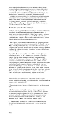 Myös toinen lähes yhtä iso mörkö löytyi. T estausta helpottamaan
Borlandin laaduntarkkailuosasto oli vaatinut InterBaseen lisättäväksi
komentoa, jolla tietokannan sisällön pystyi sotkemaan tai kokonaan
tuhoamaan.4 1 Jostain käsittämättömästä syystä vaadittiin myös, että
tämä komento jätettiin myös myytävään InterBasen versioon.
T ietenkään komennosta ei kerrottu InterBasen käyttöohjeessa, koska
komento oli vain laaduntarkkailuosaston sisäiseen käyttöön, mutta
"tuhoa kaikki tiedot" -tyyppisen komennon jättäminen asiakkaille
myytävään versioon kuulostaa kuitenkin melkoiselta venäläiseltä
ruletilta. Vielä ihmeellisempi on väite, että näin oli tehty nimenomaan
laaduntarkkailuosaston vaatimuksesta.
Miten Firebird-projektille sitten on käynyt?
Ihan hyvin, kiitos kysymästä. Pahimpien sotkujen siivoamiseen kului reilu
vuosi, jonka jälkeen meni vielä puoli vuotta ennen kuin Firebird 1.0
saatiin julkaistua maaliskuussa 2002. Vaikka Firebird-hakkerit selvisivät
omasta suursiivouksestaan ripeämmin kuin Mozilla-sotkun kanssa
painineet toverit, osoittaa tämäkin kuinka valtavasta urakasta vanhan
ohjelman kehitysvastuun perimisessä on kysymys.
Vaikka Firebird onkin menestynyt kohtalaisesti, se ei ole saanut Open
Source -yhteisössä samanlaista vastaanottoa kuin Mozilla, sillä avoimet
MySQL ja PostgreSQL täyttävät jo hakkeriyhteisön tietokantatarpeet
paremmin kuin hyvin. Sen sijaan Firebird on löytänyt yleisönsä vanhasta
InterBase-käyttäjäkunnasta, joiden ei enää tarvitse olla yhtä huolissaan
Borlandin oikuista.
Tuomio: InterBasen tarinasta käy ilmi, minkälainen riski suljettujen
ohjelmistojen käyttö on. Mitä sinä teet sinä päivänä kun valmistaja
päättää lopettaa sinulle elintärkeän tuotteen jatkokehittämisen?
Yrityksen IT -infrastruktuurin rakentaminen Open Source -ohjelmien
varaan on turvallinen ratkaisu, koska silloin valta päättää omasta
tulevaisuudesta on ohjelman käyttäjällä itsellään. Firebirdin ensimmäinen
vuosi paljasti Mozillan tapaan, mikä ero on suljettujen ja avointen
ohjelmien laadulla. Open Source -ohjelmista on sanottu, että niiden
tietoturva on parempi, koska avoimuus auttaa paljastamaan koodissa
olevat virheet. Firebirdin tapauksessa näin kävikin, mutta kesti kuitenkin
yli kuusi kuukautta ennen kuin kriittinen tietoturva-aukko löydettiin,
vaikka se oli koodissa täysin ilmeinen ja helposti havaittavissa.

38Viimeistään tässä vaiheessa saa jo hymyillä. T ässäkin kirjassa
olemme aikaisemmin puhuneet määrätietoisuutta ja suunnitelmallisuutta
vastaan, mutta rajansa kaikella!
39T ai tarkkaan ottaen "Inprisen", mikä oli yhtiön nimi juuri joulukuussa
1999.
40On huomattava, että koodin avoimuus ei ollut ongelma, vaan
alkuperäisen Borlandin insinöörin laiskuus ja vastuuttomuus. Salasana
on ollut helposti löydettävissä myös ennen InterBasen Open Source julkistusta tutkimalla InterBasen konekielisiä tiedostoja tavallisella
tekstieditorilla. On täysin mahdollista että joku krakkeri on näin
tehnytkin, onhan "takaovi" ollut olemassa lähes 10 vuotta.
41T odennäköisesti komentoa on käytetty luomaan keinotekoisia
virhetilanteita, jotta voitaisiin testeissä tutkia miten ohjelma niistä
selviää.

102

 