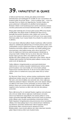 39. VAPAUTETUT III: QUAKE
id Software jää historiaan yhtiönä, joka julkaisi ensimmäisen
kolmiulotteisen ammuskelupelin PC-koneille. Et tosin varmaankaan ole
koskaan kuullut Hovertank 3D:stä – minä en ainakaan ollut – mutta sen
seuraajat Doom ja Quake ovat legendaarisia. Varsinkin Quake, jota
pystyi pelaamaan verkkopelinä sai uskollisen kannattajajoukon.
Ilmeisesti mikään ei ole hauskempaa kuin ryömiä viemärissä ja ampua
möröiksi pukeutuneita kavereitaan liekinheittimellä – siis virtuaalisesti.
Niinpä pelien kehittäjä John Carmack päätti jouluna 1999 antaa Quakefaneille lahjan. Hän julkaisi Quake 1:n lähdekoodin Open Source lisenssillä internetissä. Kyseessä ei ollut mikään suuri uhraus. Pelin
myynti oli jo laskenut olemattomiin ja id Software myi jo uusia entistä
hienompia pelejä, muun muassa Quake 2:ta ja Quake 3:a, joiden koodia
ei julkaistu.
Hyvin pian iloisen yllätyksen jälkeen Quake-maailmassa vallitsi kuitenkin
sekasorto. Lähdekoodin julkaiseminen oli nimittäin johtanut siihen, että
verkkopelissä ruvettiin fuskaamaan! Osaavat ohjelmoijat tekivät omaan
Quakeensa esimerkiksi sellaisia muutoksia, että heidän pelihahmonsa
automaattisesti väisti kaikkia luoteja, jotka tulivat heitä kohti.4 2 T ai
sitten he ohjelmoivat hahmonsa salamannopeasti tähtäämään ja
ampumaan kaikki viholliset heti kun ne olivat näkyvissä. Vielä yksi
hauska huijaus perustui siihen, että ohjelmoitiin pelin seinät
läpinäkyviksi, jolloin pelaaja pystyi näkemään nurkan takana väijyvän
vihollisen (joka kuitenkin itse käyttää pelistä sellaista versiota, jonka
seinät eivät ole läpinäkyviä).
Vaikka tällaisten röntgenkatseiden ja automaattiväistämisten
ohjelmoiminen on sinänsä itsessään mielenkiintoinen tehtävä, jonka
paremmuudesta voisi myös kisailla, niin monia Quake-pelaajia
huijausversiot kuitenkin häiritsivät. Ei ole kovin kivaa pelata kaveria
vastaan, johon on mahdotonta osua ja joka näkee sinut jo nurkan
takaa.
Eric Raymond, Open Source -aatteen innokas markkinamies, kiirehti
julkaisemaan esseen, jossa hän ruoti tätä mielenkiintoista ongelmaa.
Hän esitti, että tämä oli jälleen yksi esimerkki siitä, miten suljetuissa
ohjelmissa päädyttiin helposti ratkaisuihin, jotka eivät oikeasti olekaan
turvallisia ja eivät kestä avointa tarkastelua, ja että jos Quake olisi
kehitetty alusta asti avoimen kehitysmallin mukaisesti, olisi tällaiset
ongelmat otettu huomioon jo silloin, eikä niitä olisi siksi päässyt
syntymään.
Mutta tällä kertaa Eric oli väärässä! Quaken ongelmat eivät johtuneet
siitä, että sen tekijät olisivat suljetussa maailmassaan sortuneet
tietoturvaa heikentäviin oikopolkuihin. Itse asiassa pelissä ei voinut
huijata esimerkiksi lisäämällä itselleen loputtomasti aseita ja panoksia,
koska tällaiset asiat oli peliä suunniteltaessa nimenomaan estetty.
Kaikki huijaukset (röntgenkatsetta lukuunottamatta) olivat luonteeltaan
sellaisia, että niissä pelaaja käytti omaa tietokonettaan eräänlaisena
apuvälineenä, esimerkiksi tähtäämiseen. Nämä huijaukset olisivat
periaatteessa olleet toteutettavissa jo aikaisemmin ilman
lähdekoodiakin, mutta koodin julkistus teki niiden tekemisen tietenkin
paljon helpommaksi ja ehkä myös hauskemmaksi.

103

 