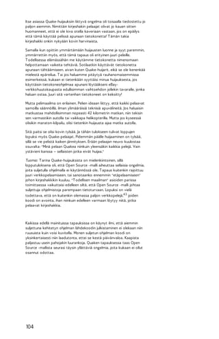 Itse asiassa Quake-huijauksiin liittyvä ongelma oli toisaalla tiedostettu jo
paljon aiemmin. Nimittäin kirjeshakin pelaajat olivat jo kauan sitten
huomanneet, että ei ole kiva otella kaveriaan vastaan, jos on epäilys
että tämä käyttää pelissä apunaan tietokonetta! T ämän takia
kirjeshakki onkin nykyään kovin harvinaista.
Samalla kun opittiin ymmärtämään huijausten luonne ja syyt paremmin,
ymmärrettiin myös, että tämä tapaus oli erityinen juuri peleille.
T odellisessa elämässähän me käytämme tietokonetta nimenomaan
helpottamaan vaikeita tehtäviä. Sotilaatkin käyttävät tietokonetta
apunaan tähtäämiseen, aivan kuten Quake-huijarit, eikä se ole kenenkää
mielestä epäreilua. T ai jos haluamme pitäytyä rauhanomaisemmissa
esimerkeissä, kukaan ei tietenkään syyttäisi minua huijauksesta, jos
käyttäisin tietokoneohjelmaa apunani löytääkseni eBayverkkohuutokaupasta edullisimman vaihtoehdon jollekin tavaralle, jonka
haluan ostaa. Juuri sitä vartenhan tietokoneet on keksitty!
Mutta pelimaailma on erilainen. Pelien ideaan liittyy, että kaikki pelaavat
samoilla säännöillä, ilman ylimääräisiä teknisiä apuvälineitä. Jos haluaisin
matkustaa mahdollisimman nopeasti 42 kilometrin matkan, niin tekisin
sen varmastikin autolla tai vaikkapa helikopterilla. Mutta jos kyseessä
olisikin maraton-kilpailu, olisi tietenkin huijausta ajaa matka autolla.
Sitä paitsi se olisi kovin tylsää. Ja tähän tulokseen tulivat loppujen
lopuksi myös Quake-pelaajat. Pidemmän päälle huijaaminen on tylsää,
sillä se vie pelistä kaiken jännityksen. Erään pelaajan neuvo kuulostaa
osuvalta: "Minä pelaan Quakea niinkuin yleensäkin kaikkia pelejä. Vain
ystävieni kanssa – sellaisten jotka eivät huijaa."
Tuomio: T arina Quake-huijauksista on mielenkiintoinen, sillä
lopputuloksena oli, että Open Source -malli aiheuttaa sellaisia ongelmia,
joita suljetulla ohjelmalla ei käytännössä ole. T apaus kuitenkin rajoittuu
juuri verkkopelaamiseen, tai sanotaanko ennemmin "etäpelaamiseen"
johon kirjeshakkikin kuuluu. "T odellisen maailman" asioiden parissa
toimittaessa vaikuttaisi edelleen siltä, että Open Source -malli johtaa
suljettuja ohjelmistoja parempaan tietoturvaan. Lopuksi on vielä
todettava, että on kuitenkin olemassa paljon verkkopelejä,4 3 joiden
koodi on avointa, ihan niinkuin edelleen varmaan löytyy niitä, jotka
pelaavat kirjeshakkia.

Kaikissa edellä mainituissa tapauksissa on käynyt ilmi, että aiemmin
suljettuna kehitetyn ohjelman lähdekoodin julkistaminen ei olekaan niin
ruusuista kuin voisi kuvitella. Monen suljetun ohjelman koodi on
yksinkertaisesti niin laadutonta, ettei se kestä päivänvaloa. Kaapista
paljastuu usein pahojakin luurankoja. Quaken tapauksessa taas Open
Source -mallista seurasi täysin yllättäviä ongelmia, joita kukaan ei ollut
osannut odottaa.

104

 