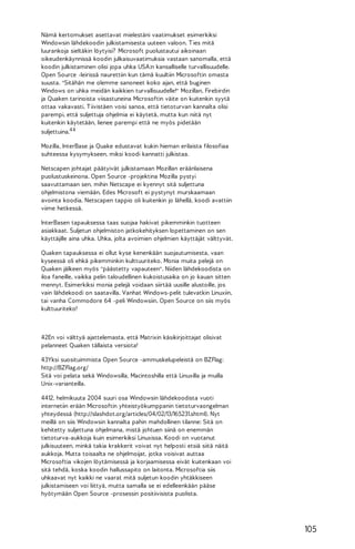 Nämä kertomukset asettavat mielestäni vaatimukset esimerkiksi
Windowsin lähdekoodin julkistamisesta uuteen valoon. T ies mitä
luurankoja sieltäkin löytyisi? Microsoft puolustautui aikoinaan
oikeudenkäynnissä koodin julkaisuvaatimuksia vastaan sanomalla, että
koodin julkistaminen olisi jopa uhka USA:n kansalliselle turvallisuudelle.
Open Source -leirissä naurettiin kun tämä kuultiin Microsoftin omasta
suusta. "Sitähän me olemme sanoneet koko ajan, että buginen
Windows on uhka meidän kaikkien turvallisuudelle!" Mozillan, Firebirdin
ja Quaken tarinoista viisastuneina Microsoftin väite on kuitenkin syytä
ottaa vakavasti. T iivistäen voisi sanoa, että tietoturvan kannalta olisi
parempi, että suljettuja ohjelmia ei käytetä, mutta kun niitä nyt
kuitenkin käytetään, lienee parempi että ne myös pidetään
suljettuina.4 4
Mozilla, InterBase ja Quake edustavat kukin hieman erilaista filosofiaa
suhteessa kysymykseen, miksi koodi kannatti julkistaa.
Netscapen johtajat päätyivät julkistamaan Mozillan eräänlaisena
puolustuskeinona. Open Source -projektina Mozilla pystyi
saavuttamaan sen, mihin Netscape ei kyennyt sitä suljettuna
ohjelmistona viemään. Edes Microsoft ei pystynyt murskaamaan
avointa koodia. Netscapen tappio oli kuitenkin jo lähellä, koodi avattiin
viime hetkessä.
InterBasen tapauksessa taas suojaa hakivat pikemminkin tuotteen
asiakkaat. Suljetun ohjelmiston jatkokehityksen lopettaminen on sen
käyttäjille aina uhka. Uhka, jolta avoimien ohjelmien käyttäjät välttyvät.
Quaken tapauksessa ei ollut kyse kenenkään suojautumisesta, vaan
kyseessä oli ehkä pikemminkin kulttuuriteko. Monia muita pelejä on
Quaken jälkeen myös "päästetty vapauteen". Niiden lähdekoodista on
iloa faneille, vaikka pelin taloudellinen kukoistusaika on jo kauan sitten
mennyt. Esimerkiksi monia pelejä voidaan siirtää uusille alustoille, jos
vain lähdekoodi on saatavilla. Vanhat Windows-pelit tulevatkin Linuxiin,
tai vanha Commodore 64 -peli Windowsiin. Open Source on siis myös
kulttuuriteko!

42En voi välttyä ajattelemasta, että Matrixin käsikirjoittajat olisivat
pelanneet Quaken tällaista versiota!
43Yksi suosituimmista Open Source -ammuskelupeleistä on BZFlag:
http://BZFlag.org/
Sitä voi pelata sekä Windowsilla, Macintoshilla että Linuxilla ja muilla
Unix-varianteilla.
4412. helmikuuta 2004 suuri osa Windowsin lähdekoodista vuoti
internetiin erään Microsoftin yhteistyökumppanin tietoturvaongelman
yhteydessä (http://slashdot.org/articles/04/02/13/165231.shtml). Nyt
meillä on siis Windowsin kannalta pahin mahdollinen tilanne: Sitä on
kehitetty suljettuna ohjelmana, mistä johtuen siinä on enemmän
tietoturva-aukkoja kuin esimerkiksi Linuxissa. Koodi on vuotanut
julkisuuteen, minkä takia krakkerit voivat nyt helposti etsiä siitä näitä
aukkoja. Mutta toisaalta ne ohjelmoijat, jotka voisivat auttaa
Microsoftia vikojen löytämisessä ja korjaamisessa eivät kuitenkaan voi
sitä tehdä, koska koodin hallussapito on laitonta. Microsoftia siis
uhkaavat nyt kaikki ne vaarat mitä suljetun koodin yhtäkkiseen
julkistamiseen voi liittyä, mutta samalla se ei edelleenkään pääse
hyötymään Open Source -prosessin positiivisista puolista.

105

 