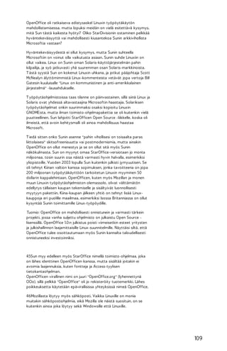 OpenOffice oli ratkaiseva edistysaskel Linuxin työpöytäkäytön
mahdollistamisessa, mutta lopuksi meidän on vielä esitettävä kysymys,
mitä Sun tästä kaikesta hyötyi? Oliko StarDivisionin ostaminen pelkkää
hyväntekeväisyyttä vai mahdollisesti kiusantekoa Sunin arkkivihollista
Microsoftia vastaan?
Hyväntekeväisyydestä ei ollut kysymys, mutta Sunin suhteella
Microsoftiin on voinut olla vaikutusta asiaan. Sunin suhde Linuxiin on
ollut vaikea. Linux on Sunin oman Solaris-käyttöjärjestelmän pahin
kilpailija, ja syö jatkuvasti yhä suuremman osan Solaris-markkinoista.
T ästä syystä Sun on kokenut Linuxin uhkana, ja jotkut pääjohtaja Scott
McNealyn älyttömimmistä Linux-kommenteista vetävät jopa vertoja Bill
Gatesin kuuluisalle "Linux on kommunistinen ja anti-amerikkalainen
järjestelmä" -lausahdukselle.
T yöpöytäohjelmistoissa taas tilanne on päinvastainen, sillä siinä Linux ja
Solaris ovat yhdessä altavastaajina Microsoftin haastajia. Solariksen
työpöytäohjelmat onkin suurimmaksi osaksi kopioitu Linuxin
GNOME:sta, mutta ilman toimisto-ohjelmapakettia se oli kuitenkin vielä
puutteellinen. Sun lahjoitti StarOfficen Open Source -liikkelle, koska oli
ilmeistä, että avoin kehitysmalli oli ainoa mahdollisuus haastaa
Microsoft.
T iedä sitten onko Sunin asenne "pahin vihollisesi on toisaalta paras
liittolaisesi" skitsofreenisuutta vai postmodernismia, mutta ainakin
OpenOffice on ollut menestys ja se on ollut sitä myös Sunin
näkökulmasta. Sun on myynyt omaa StarOffice-versiotaan jo monta
miljoonaa, tosin suurin osa näistä varmasti hyvin halvalla, esimerkiksi
yliopistoille. Vuoden 2003 lopulla Sun kuitenkin julkisti jymyuutisen. Se
oli tehnyt Kiinan valtion kanssa sopimuksen, jonka tavoitteena on jopa
200 miljoonan työpöytäkäyttöön tarkoitetun Linuxin myyminen 50
dollarin kappalehintaan. OpenOfficen, kuten myös Mozillan ja monen
muun Linuxin työpöytäohjelmiston olemassolo, olivat välttämätön
edellytys tällaisen kaupan tekemiselle ja sisältyivät luonnollisesti
myytyyn pakettiin. Kiina-kaupan jälkeen yhtiö on tehnyt lisää Linuxkauppoja eri puolille maailmaa, esimerkiksi Isossa Britanniassa on ollut
kysyntää Sunin toimittamille Linux-työpöydille.
Tuomio: OpenOffice on mahdollisesti onnistunein ja varmasti tärkein
projekti, jossa vanha suljettu ohjelmisto on julkaistu Open Source lisenssillä. OpenOffice 1.0:n julkistus poisti viimeisetkin esteet yritysten
ja julkishallinnon laajamittaisille Linux-suunnitelmille. Näyttäisi siltä, että
OpenOffice tulee osoittautumaan myös Sunin kannalta taloudellisesti
onnistuneeksi investoinniksi.

45Sun myy edelleen myös StarOffice nimellä toimisto-ohjelmaa, joka
on lähes identtinen OpenOfficen kanssa, mutta sisältää joitakin ei
avoimia laajennuksia, kuten fontteja ja Access-tyylisen
tietokantaohjelman.
OpenOfficen virallinen nimi on juuri "OpenOffice.org" (lyhennettynä
OOo), sillä pelkkä "OpenOffice" oli jo rekisteröity tuotemerkki. Lähes
poikkeuksetta käytetään epävirallisissa yhteyksissä nimeä OpenOffice.
46Mozillasta löytyy myös sähköposti. Vaikka Linuxille on monia
muitakin sähköpostiohjelmia, eikä Mozilla ole näistä suosituin, on se
kuitenkin ainoa joka löytyy sekä Windowsille että Linuxille.

109

 