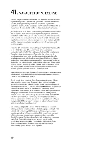 41. VAPAUTETUT V: ECLIPSE
5.11.2001 IBM julkisti lehdistötiedotteen: "40 miljoonan dollarin arvoinen
ohjelmisto lahjoitettu Open Source -yhteisölle". Lehdistötiedotteesta
kävi ilmi, että kyseessä oli jonkinlainen Java-kielen ohjelmointiin
käytettävä ohjelma, mutta tosiasiassa suurin osa hakkeriyhteisöstä, tai
muutenkaan IT -alan väestä, ei ollut koskaan kuullutkaan Eclipsestä.
Java-markkinoilla oli jo monta kohtuullisen hyvää ohjelmointiympäristöä.
IBM oli tajunnut, että sen oma java-ohjelmointiympäristö, jonka nimi
vielä silloin ei ollut Eclipse, ei sen takia ollut mikään järkevä investointi.
Sekin oli kyllä ihan kohtuullisen hyvä, mutta oli selvää, että se ei ollut
kilpailijoitaan mitenkään ratkaisevasti parempi. Se ei siis tulisi lyömään
laudalta kilpakumppaneitaan, vaan pikemminkin oli suuri riski, että
kävisi toisin päin.
T oisaalta IBM ei myöskään halunnut luopua ohjelmointityökalusta, sillä
se oli välttämätön osa IBM:n tarjonnassa, jonka varsinaisina
päätuotteina olivat kalliit Unix- ja Linux-palvelimet, DB2-tietokanta ja
Websphere Java-sovelluspalvelin. Asiakkaille olisi vaikea myydä
sovelluspalvelinta, jos ei heille samalla voinut tarjota työkalua jolla
sovelluskomponentit palvelimelle ohjelmoidaan. Ohjelmointityökalun
hankkiminen joltakin kolmannelta osapuolelta – esimerkiksi Sunilta tai
Borlandilta – ei myöskään ollut houkutteleva vaihtoehto. Rahaa valuisi
turhaan yhtiöstä ulospäin, ja ennen kaikkea, silloin oli vaarassa joutua
liian riippuvaiseksi Borland-Inprise-Inprise/Borland-Borland/InpriseBorland tyylisten yhtiöiden hassuista päähänpistoista.
Mielenkiintoinen tilanne siis. T oisaalta Eclipseä oli pakko kehittää, mutta
toisaalta taas siihen investoiminen oli taloudellisesti kannattamatonta.
T ähän oli ratkaisuna Open Source.
IBM oli ymmärtänyt Linuxin ja Open Sourcen idean jo ennen Eclipsejulkistusta. Kun monet muut IT -alan yritykset kokivat ilmaiseksi
jaettavien ohjelmistojen vakavaksi uhaksi omalle olemassaololleen, oli
IBM:ssä ymmärretty, että työnteko ei lopu, vaikka ihmiset siirtyisivätkin
Linuxiin. Itse asiassa IBM:llä oli jo kokemusta Linuxista ja nämä
kokemukset olivat sellaisia, että asiakkaat ostivat IBM:n palvelimia ihan
yhtä paljon kuin ennenkin ja maksoivat niistä ihan yhtä hyvin kuin
ennekin, vaikka niissä olikin Linux. Ja itse asiassa ihmiset ostivat IBM:n
palvelimia enemmän kuin aiemmin, nyt kun niissä kerran oli Linux.
Ainoana erona vanhoihin Unix-palvelimiin oli se, että Linuxin kehitys ei
ollut yksistään IBM:n varassa. T oisin sanoen työvoimakustannukset
laskivat samalla kuin tulot kasvoivat!
Kun tietoisuus Eclipsestä – ja siitä mikä tai mitä Eclipse oikein oli –
lisääntyi, se keräsi ympärilleen lisää kehittäjiä ja paljon käyttäjiä. T ällä
hetkellä sitä voidaan jo pitää kiistatta markkinoiden parhaana ja
suosituimpana Java-kehitysympäristönä. Siitä on siis hyvin nopeasti
kehittynyt menestystarina, paljon nopeammin kuin esimerkiksi
OpenOfficesta tai Mozillasta. Javan lisäksi sille on kehitetty moduuleja
myös C- ja C++-ohjelmointia varten, ja myös moniin muihin
tarkoituksiin, kuten esimerkiksi Python-kielen ohjelmointiin. Open
Source -kehitysmalli on siis jälleen näyttänyt vahvuutensa ja
rikkautensa ja lyönyt laudalta muut kilpailijat.

110

 