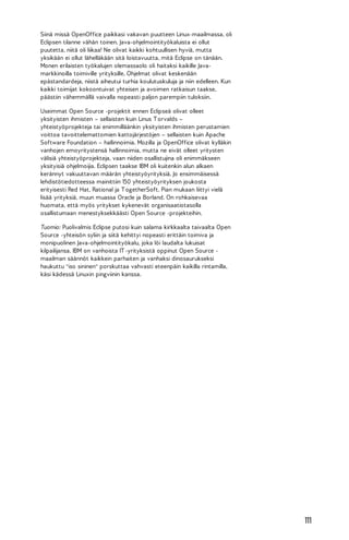 Siinä missä OpenOffice paikkasi vakavan puutteen Linux-maailmassa, oli
Eclipsen tilanne vähän toinen. Java-ohjelmointityökaluista ei ollut
puutetta, niitä oli liikaa! Ne olivat kaikki kohtuullisen hyviä, mutta
yksikään ei ollut lähelläkään sitä loistavuutta, mitä Eclipse on tänään.
Monen erilaisten työkalujen olemassaolo oli haitaksi kaikille Javamarkkinoilla toimiville yrityksille. Ohjelmat olivat keskenään
epästandardeja, niistä aiheutui turhia koulutuskuluja ja niin edelleen. Kun
kaikki toimijat kokoontuivat yhteisen ja avoimen ratkaisun taakse,
päästiin vähemmällä vaivalla nopeasti paljon parempiin tuloksiin.
Useimmat Open Source -projektit ennen Eclipseä olivat olleet
yksityisten ihmisten – sellaisten kuin Linus T orvalds –
yhteistyöprojekteja tai enimmilläänkin yksityisten ihmisten perustamien
voittoa tavoittelemattomien kattojärjestöjen – sellaisten kuin Apache
Software Foundation – hallinnoimia. Mozilla ja OpenOffice olivat kylläkin
vanhojen emoyritystensä hallinnoimia, mutta ne eivät olleet yritysten
välisiä yhteistyöprojekteja, vaan niiden osallistujina oli enimmäkseen
yksityisiä ohjelmoijia. Eclipsen taakse IBM oli kuitenkin alun alkaen
kerännyt vakuuttavan määrän yhteistyöyrityksiä. Jo ensimmäisessä
lehdistötiedotteessa mainittiin 150 yhteistyöyrityksen joukosta
erityisesti Red Hat, Rational ja T ogetherSoft. Pian mukaan liittyi vielä
lisää yrityksiä, muun muassa Oracle ja Borland. On rohkaisevaa
huomata, että myös yritykset kykenevät organisaatiotasolla
osallistumaan menestyksekkäästi Open Source -projekteihin.
Tuomio: Puolivalmis Eclipse putosi kuin salama kirkkaalta taivaalta Open
Source -yhteisön syliin ja siitä kehittyi nopeasti erittäin toimiva ja
monipuolinen Java-ohjelmointityökalu, joka löi laudalta lukuisat
kilpailijansa. IBM on vanhoista IT -yrityksistä oppinut Open Source maailman säännöt kaikkein parhaiten ja vanhaksi dinosaurukseksi
haukuttu "iso sininen" porskuttaa vahvasti eteenpäin kaikilla rintamilla,
käsi kädessä Linuxin pingviinin kanssa.

111

 