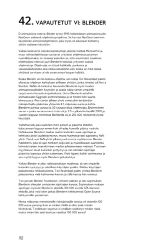 42. VAPAUTETUT VI: BLENDER
D-animaatioita tekevä Blender syntyi 1995 hollantilaisen animaatiostudio
NeoGeon sisäisenä ohjelmistoprojektina. Se korvasi NeoGeon aiemmin
käyttämän animointiohjelmiston, joka myös oli aikoinaan kehitetty
yhtiön sisäiseen käyttöön.
Vaikka keskiverto tietokoneenkäyttäjä yleensä mieltää Microsoftin ja
muut valmisohjelmistoja tuottavat yritykset ohjelmistotuotannon
ruumiillistumaksi, on tosiasia kuitenkin se, että enemmistö maailman
ohjelmoijista tekevät juuri Blenderin kaltaisia yritysten sisäisiä
ohjelmistoja. Ohjelmoijia on töissä kaikkialla, pankeista ja
vakuutuslaitoksista aina elokuvastudioihin asti, koska se mitä näissä
yhtiöissä tarvitaan, ei ole ostettavissa kaupan hyllyltä.
Koska Blender oli niin loistava ohjelma, sen tekijä Ton Roosendaal päätti
ulkoistaa ohjelman kehityksen erilliseen yhtiöön, jonka nimeksi tuli Not a
Number. NaNin oli tarkoitus lisensoida Blenderiä myös muiden
animaatiostudioiden käyttöön ja saada tuloja tämän ympärille
tarjottavista konsultointipalveluista. Uutta Blenderiä esiteltiin
animaatioalan Siggraph-konferenssissa ja se herätti heti suurta
kiinnostusta. Pian tämän jälkeen yhtiö onnistuikin keräämään
riskisijoittajilta pääomaa yhteensä 4,5 miljoonaa euroa ja kohta
Blenderin parissa uurasti jo 50 täyspäiväistä ohjelmoijaa. Ensimmäinen
versio – jonka versionumero tosin oli jo 2.0 – julkaistiin kesällä 2000 ja
vuoden loppuun mennessä Blenderillä oli jo 250 000 rekisteröitynyttä
käyttäjää.
Valitettavasti joku kuitenkin meni pieleen ja pääoma ehdittiin
kuluttamaan loppuun ennen kuin oli edes kunnolla päästy vauhtiin.
Huhtikuussa Blenderin taakse saatiin kuitenkin uusia sijoittajia ja
kehitystä jatkoi uudestisyntynyt, mutta huomattavasti supistettu NaNyhtiö. T ämä uusi NaN-yhtiö julkaisi puoli vuotta myöhemmin Blender
Publisherin, joka oli ajan henkeen sopivasti ja muodikkaasti suunniteltu
kolmiulotteisen interaktiivisen median julkaisemiseen webissä. T uotteen
myyntiluvut olivat kuitenkin pettymys ja niin nämäkin sijoittajat
päättivät lopettaa yhtiön tukemisen. Yhtiö lopetti kaikki toimintonsa ja
sen myötä loppui myös Blenderin jatkokehitys.
Vaikka Blender ei ollut valloittanutkaan maailmaa, oli sen ympärille
kuitenkin syntynyt jo uskollinen käyttäjien joukko. Näiden käyttäjien
palautteesta rohkaistuneena, T on Rosendaal päätti yrittää Blenderin
pelastamista vielä kolmannen kerran. Ja tällä kertaa hän onnistui.
T on perusti Blender Foundation -nimisen säätiön ja teki sopimuksen
Blenderin oikeudet omistavien sijoittajien kanssa. Sopimuksen mukaan
sijoittajat myisivät Blenderin säätiölle 100 000 eurolla GPL-lisenssin
ehdoilla, joka voisi siten jatkaa Blenderin kehittämistä Open Source kehitysmallin periaattein.
Monta miljoonaa menettäneille riskisijoittajille tarjous oli tietenkin 100
000 euroa parempi kuin ei mitään. Heillä ei ollut enää mitään
hävittävää. T onillekaan sopimus ei sinällään sisältänyt mitään riskiä,
mutta miten hän saisi koottua vaaditut 100 000 euroa?

112

 