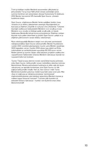 T onin ja kaikkien muiden Blenderiä seuranneiden yllätykseksi ja
järkytykseksi T on ja muut NaN-yhtiön entiset työntekijät saivat
summan kerättyä vain seitsemässä viikossa! Sunnuntaina 13. lokakuuta
2002 Blender luovutettiin GPL-lisenssillä Open Source -yhteisön
huolehtiviin käsiin.
Open Source -ohjelmistona Blender heräsi uudelleen henkiin. Uusia
versioita on jo ehditty julkaisemaan useampia. Käyttäjämäärä on
kasvussa ja ohjelman ympärille on syntynyt oma yhteisönsä. T uhannet
käyttäjät osallistuvat keskusteluihin Blenderin www-sivuilla ja irc:ssä.
Blenderin www-sivuilta on linkkejä useille sivuille joilla voi käydä
ihailemassa Blenderillä tehtyjä kuvia ja lyhytelokuvia. Ohjelmaa voidaan
käyttää myös pelien tekemiseen ja joitakin Open Source -pelejä on jo
ohjelman pelimoottorin varaan ehditty rakentamaan.
Myös rahoituspuolella Blenderin tekijät ovat siirtyneet perinteisestä
riskisijoitusmallista Open Source rahoitusmalliin. Blender Foundationin
vuoden 2003 varainkeruukampanjana myytiin uutta Blender-opaskirjaa
3000 kappaleen verran. Vuoden 2004 alussa taas säätiö sai EU:lta
tutkimukseen ja tuotekehitykseen apurahoja 140 000 euron verran.
Näiden pienten ja suurten tulojen, sekä lukuisten projektiin osallistuvien
vapaaehtoisten hakkereiden ansiosta Blenderin tulevaisuus näyttää nyt
ruusuisemmalta kuin koskaan.
Tuomio: T ässä luvussa olemme monien esimerkkien kautta pohtineet,
onko Open Source -kehitysmallin varaan mahdollista rakentaa toimivaa
liiketoimintaa. Monista esimerkeistä huolimatta et ehkä vielä ole täysin
vakuuttunut, tai ajattelet korkeintaan, että Open Source voi olla
suljetun kehitysmallin rinnalla "ihan ok, ihan toimiva" malli. T arina
Blenderistä kuitenkin pakottaa meidät kysymään asiaa toisin päin. Mitä
vikaa on suljetussa ja riskisjoitusvetoisessa "perinteisessä"
ohjelmistokehityksessä, joka kahdesti epäonnistui Blenderin kanssa ja
melkein tappoi loistavan tuotteen? T uotteen jolla kuitenkin oli
edessään loistava tulevaisuus – kunhan vain löydettiin ensin oikea
liiketoimintamalli!

113

 