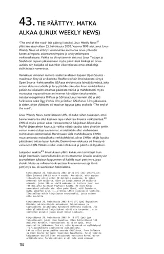 43. TIE PÄÄTTYY, MATKA
ALKAA (LINUX WEEKLY NEWS)
"T he end of the road" (tie päättyy) otsikoi Linux Weekly News47
yllättäen etusivullaan 25. heinäkuuta 2002. Vuonna 1998 aloittanut Linux
Weekly News oli ehtinyt vakiinnuttaa asemansa Linux-yhteisön
luotettavimpana, asiantuntevimpana ja analyyttisimpana
verkkojulkaisuna. Vaikka se oli nyttemmin siirtynyt Linux T odayn ja
Slashdotin tapaan julkaisemaan myös päivittäisiä linkkejä eri Linuxuutisiin, sen tukijalka oli kuitenkin viikottaisessa omia artikkeleja
sisältävässä numerossa.
Heinäkuun viimeinen numero sisälsi tavalliseen tapaan Open Source maailmaan liittyviä artikkeleita: RealNetworksin ilmoituksesta siirtyä
Open Source -kehitysmalliin; USA:ssa ehdotetusta lainsäädännöstä, joka
antaisi elokuvastudioille ja levy-yhtiöille oikeuden ilman minkäänlaista
poliisin tai oikeuden antamaa päätöstä häiritä ja mahdollisesti myös
murtautua vapaavalintaisten internet-käyttäjien tietokoneisiin;
tietoturvaongelmista PHP:ssa ja SSH:ssa; Linux kernelin cli() ja sti()
funktioista sekä Ogg Vorbis 1.0:n ja Debian GNU/Linux 3.0:n julkaisusta.
Ja sitten, aivan yllättäen, oli etusivun lopussa juttu otsikolla "T he end of
the road".
Linux Weekly News, tuttavallisesti LWN, oli tullut siihen tulokseen, ettei
bannerimainonta ollut kestävä tapa rahoittaa ilmaista verkkolehteä.4 8
LWN oli myös jonkun aikaa vastaanottanut lukijoiltaan lahjoituksia
PayPal-järjestelmän kautta, ja vaikka näistä saadut tulot olivatkin jonkin
verran mainostuloja suuremmat, ei niistäkään ollut viisihenkisen
toimituksen elättämiseksi. Harkittuaan vielä mahdollisuutta LWN:n
muuttamisesta maksulliseksi verkkolehdeksi, olivat LWN:n tekijät lopulta
päättäneet laittaa lapun luukulle. Ensimmäinen elokuuta oli ilmestyvä
viimeinen LWN. Mitään ei ollut enää tehtävissä ja päätös oli lopullinen.
Lukijoiden reaktio 4 9 ilmoitukseen yllätti kaikki, niin toimittajat kuin
lukijat itsensäkin. Luonnollisestikin arvostetuimman Linuxiin keskittyvän
journalistisen julkaisun loppuminen oli kaikille suuri pettymys, jopa
shokki. Mutta se millaisia konkreettisia ilmenemismuotoja tämä
pettymys sai, oli suorastaan historiallista.
Kirjoittanut 25. heinäkuuta 2002 20:26 UTC (to) other-iain:
O len lukenut LWN:ää noin 4 vuotta. Arvioisin, että sopiva
tilaushinta olisi ollut 30 dollaria vuodessa. Se tekee
yhteensä 120 dollaria. O len jo lahjoittanut 20 dollaria
aiemmin, joten 100 on vielä maksamatta. Laitoin juuri nuo
100 dollaria tulemaan PayPalin kautta. Ne ovat maksu
saamistani palveluista. olen pahoillani, että lopetatte,
mutta ymmärrän syyn. [...] O nnea LWN:n jälkeisiin töihinne.
Ilmoitelkaa mihin kirjoitatte seuraavaksi, jotta voimme
olla kuulolla.
Kirjoittanut 26. heinäkuuta 2002 0:46 UTC (pe) BogusUser:
M inäkin rekisteröidyin antaakseni lahjoituksen ja
kiittääkseni loistavasta työstänne menneinä vuosina. Jos
nämä ylimääräiset lahjoitukset eivät ole tarpeeksi, niin
voittehan ainakin juoda oluet minun laskuuni.
Kirjoittanut 26. heinäkuuta 2002 14:19 UTC (pe) jgm
Toivottavasti jokin ihme tapahtuu. O len lahjoittanut 100
dollaria minäkin. Toivottavasti siitä on apua, että
pystyisitte jatkamaan. Jos ei, niin kyseessä on myöhästynyt
:-( tilausmaksuni loistavista julkaisuista.
LWN on ollut paras paikka seurata G NU/Linux, Free Software
ja O pen Source Software -maailman tapahtumia. Tulen todella
kaipaamaan teitä!! O len erityisesti nauttinut Kernel-sivun
artikkeleista. Torstaipäiväni eivät tule enää olemaan

114

 