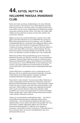 44. KIITOS, MUTTA ME
HALUAMME MAKSAA (MANDRAKE
CLUB)
Koska olen itsekin suorittanut siviilipalveluksen, niin tarina Mandrake
Linuxin synnystä on aina kiehtonut minua. MandrakeSoftin perustaja
Gaël Duval on kertonut, että idea omasta Linux-jakeluversiosta syntyi
vuonna 1997 , kun hän suoritti siviilipalvelustaan ja hänellä siksi oli paljon
vapaa-aikaa. Kuulostaa jotenkin tutulta, mutta eipä vaan itselleni tullut
mieleen perustaa tekemisen puuttessa yritystä, joka osaltaan tulisi
muuttamaan maailmaa.
Neljästä suuresta Linux-brändistä Mandrake on selvästi nuorin. Gaël
julkisti ensimmäisen Mandrake Linuxin kesällä 1998. Hän oli ihastunut
KDE-työpöytäympäristöön, josta oli juuri julkaistu versio 1.0. Silloinen
markkinajohtaja Red Hat ei kuitenkaan ollut sisällyttänyt KDE:tä omaan
Linuxiinsa, koska sillä oli poliittisia erimielisyyksiä KDE:ssä käytetyn
T rolltechin Qt-kirjaston lisensoinnista.50 Gaël otti Red Hatin silloisen 5.1
version, lisäsi siihen KDE:n ja teki joitain muitakin lisäyksiä. Hän pisti
kokoamansa paketin levitykseen julkiselle ftp-palvelimelle, antoi sille
nimen Linux-Mandrake 5.1 ja lähti sen jälkeen parin viikon kesälomalle.
Palatessaan lomiltaan hänen postilaatikkonsa pursusi innostunutta
palautetta! Oli selvää, että "Red Hat with KDE" oli osunut jonkinlaiseen
tarpeeseen. Yhdessä Frédéric Bastokin ja Jacques Le Maroisin kanssa
Gaël perusti MandrakeSoft-nimisen yhtiön jatkamaan työtä Mandrake
Linuxin parissa ja jo vuonna 1999 Mandrake oli yksi suosituimpia Linuxversioita, voitti useita palkintoja ja kunniamainintoja ja ylsi lopulta
vuonna 2000 USA:n myyntiluvuissa tasoihin markkinajohtaja Red Hatin
kanssa.
Vuoden 1999 kolmas vuosineljännes tuotti jo sadantuhannen euron
liikevoiton. Aika hyvin pieneltä yksivuotissyntymäpäiviään viettävältä
yhtiöltä! Mutta tämä tulisikin jäämään viimeiseksi voitolliseksi
sarakkeeksi Mandraken kirjanpidossa pitkään aikaan.
Koska elettiin "uuden talouden" huumaa kuumimmillaan, Mandrake sai
nauttia riskisijoittajien yhtiöön kärräämistä rahakasoista. Gaël puhui
lehtihaastatteluissa Nasdaqiin listautumisesta. Uusien sijoittajien mukana
yhtiöön tuli myös uusi johto, jonka tehtävänä oli pistää sijoitetut rahat
pyörimään. Yhtiöön palkattiin runsaasti uusia ohjelmoijia siivittämään
yhtiön suositun Linuxin kehitystä. Lisäksi rahaa sijoitettiin uusille
toimialoille, muun muassa Linux-koulutukseen ja varsinkin eLearningiin.
Verkko-opiskelu olikin vuoden 2000 suurimpia kiinnostuksen kohteita
"uuden talouden" liikemiesten joukossa.
"Kokenut ja ammattitaitoinen maailmanluokan johto" – näin Gaël on
sarkastisella äänensävyllä päätynyt jälkeenpäin silloista johtoa
nimittelemään – teki työtä käskettyä. Mandraken liikevaihto kasvoi
räjähdysmäisesti, mutta valitettavasti lähinnä menopuolella. Vain vuosi
ensimmäisen voitollisen neljänneksen jälkeen yhtiö teki kolmen
kuukauden kirjanpitojaksolla jo 3 miljoonaa euroa tappiota ja
seuraavana vuonna lukema oli saatu nostettua jo 5 miljoonaan! Luku on
hyvä suhteuttaa siihen, että saman vuosineljänneksen tulot olivat
kolmesataatuhatta euroa.

116

 