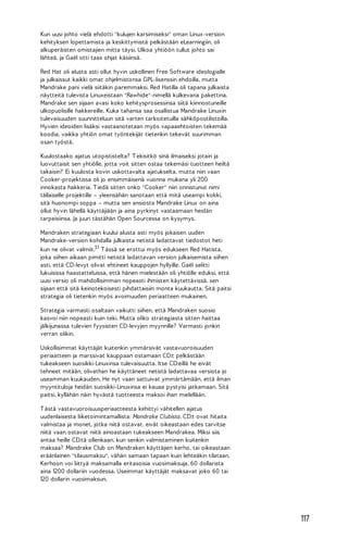 Kun uusi johto vielä ehdotti "kulujen karsimiseksi" oman Linux-version
kehityksen lopettamista ja keskittymistä pelkästään eLearningiin, oli
alkuperäisten omistajien mitta täysi. Ulkoa yhtiöön tullut johto sai
lähteä, ja Gaël otti taas ohjat käsiinsä.
Red Hat oli alusta asti ollut hyvin uskollinen Free Software ideologialle
ja julkaissut kaikki omat ohjelmistonsa GPL-lisenssin ehdoilla, mutta
Mandrake pani vielä siitäkin paremmaksi. Red Hatilla oli tapana julkaista
näytteitä tulevista Linuxeistaan "Rawhide"-nimellä kulkevana pakettina.
Mandrake sen sijaan avasi koko kehitysprosessinsa siitä kiinnostuneille
ulkopuolisille hakkereille. Kuka tahansa saa osallistua Mandrake Linuxin
tulevaisuuden suunnitteluun sitä varten tarkoitetuilla sähköpostilistoilla.
Hyvien ideoiden lisäksi vastaanotetaan myös vapaaehtoisten tekemää
koodia, vaikka yhtiön omat työntekijät tietenkin tekevät suurimman
osan työstä.
Kuulostaako ajatus utopististelta? T ekisitkö sinä ilmaiseksi jotain ja
luovuttaisit sen yhtiölle, jotta voit sitten ostaa tekemäsi tuotteen heiltä
takaisin? Ei kuulosta kovin uskottavalta ajatukselta, mutta niin vaan
Cooker-projektissa oli jo ensimmäisenä vuonna mukana yli 200
innokasta hakkeria. T iedä sitten onko "Cooker" niin onnistunut nimi
tällaiselle projektille – yleensähän sanotaan että mitä useampi kokki,
sitä huonompi soppa – mutta sen ansiosta Mandrake Linux on aina
ollut hyvin lähellä käyttäjiään ja aina pyrkinyt vastaamaan heidän
tarpeisiinsa. Ja juuri tästähän Open Sourcessa on kysymys.
Mandraken strategiaan kuului alusta asti myös jokaisen uuden
Mandrake-version kohdalla julkaista netistä ladattavat tiedostot heti
kun ne olivat valmiit.51 T ässä se erottui myös edukseen Red Hatista,
joka siihen aikaan pimitti netistä ladattavan version julkaisemista siihen
asti, että CD-levyt olivat ehtineet kauppojen hyllyille. Gaël selitti
lukuisissa haastatteluissa, että hänen mielestään oli yhtiölle eduksi, että
uusi versio oli mahdollisimman nopeasti ihmisten käytettävissä, sen
sijaan että sitä keinotekoisesti pihdattaisiin monta kuukautta. Sitä paitsi
strategia oli tietenkin myös avoimuuden periaatteen mukainen.
Strategia varmasti osaltaan vaikutti siihen, että Mandraken suosio
kasvoi niin nopeasti kuin teki. Mutta oliko strategiasta sitten haittaa
jälkijunassa tulevien fyysisten CD-levyjen myynnille? Varmasti jonkin
verran olikin.
Uskollisimmat käyttäjät kuitenkin ymmärsivät vastavuoroisuuden
periaatteen ja marssivat kauppaan ostamaan CD:t pelkästään
tukeakseen suosikki-Linuxinsa tulevaisuutta. Itse CD:eillä he eivät
tehneet mitään, olivathan he käyttäneet netistä ladattavaa versiota jo
useamman kuukauden. He nyt vaan sattuivat ymmärtämään, että ilman
myyntituloja heidän suosikki-Linuxinsa ei kauaa pystyisi jatkamaan. Sitä
paitsi, kyllähän näin hyvästä tuotteesta maksoi ihan mielellään.
T ästä vastavuoroisuusperiaatteesta kehittyi vähitellen ajatus
uudenlaisesta liiketoimintamallista: Mandrake Clubista. CD:t ovat hitaita
valmistaa ja monet, jotka niitä ostavat, eivät oikeastaan edes tarvitse
niitä vaan ostavat niitä ainoastaan tukeakseen Mandrakea. Miksi siis
antaa heille CD:tä ollenkaan, kun senkin valmistaminen kuitenkin
maksaa? Mandrake Club on Mandraken käyttäjien kerho, tai oikeastaan
eräänlainen "tilausmaksu", vähän samaan tapaan kuin lehteäkin tilataan.
Kerhoon voi liittyä maksamalla eritasoisia vuosimaksuja, 60 dollarista
aina 1200 dollariin vuodessa. Useimmat käyttäjät maksavat joko 60 tai
120 dollarin vuosimaksun.

117

 