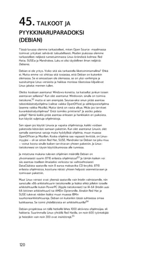 45. TALKOOT JA
PYYKKINARUPARADOKSI
(DEBIAN)
T ässä luvussa olemme tarkastelleet, miten Open Source -maailmassa
toimivat yritykset selviävät taloudellisesti. Muiden joukossa olemme
tarkastelleet neljästä tunnetuimmasta Linux-brändistä kolmea: Red
Hatia, SUSE:a ja Mandrakea. Luku ei olisi täydellinen ilman neljättä:
Debiania.
Debian ei ole yritys. Voiko sitä siis tarkastella liiketoimintamallina? Ehkä
ei. Mutta emme voi ohittaa sitä tosiasiaa, että Debian on kuitenkin
olemassa. Se ei ainoastaan ole olemassa, se on yksi vanhimpia ja
suosituimpia Linux-versioita ja hakkaa monissa tilastoissa kilpailevat
Linux-jakelut mennen tullen.
Oletko koskaan asentanut Windows-konetta, tai katsellut jonkun toisen
asentavan sellaista? Kun olet asentanut Windowsin, sinulla on toimiva
tietokone,52 mutta ei sen enempää. Seuraavaksi sinun pitää asentaa
tekstinkäsittelyohjelma (valitse vaikka OpenOffice) ja sähköpostiohjelma
(asenna vaikka Mozilla). Mutta tämä on vasta alkua. Mitäs jos tarvitset
kuvankäsittelyohjelmaa? Entä toimiiko printterisi? Ja aiotko pelata
pelejä? Nämä kaikki pitää asentaa erikseen ja hankkiakin eri paikoista,
kun käytät suljettuja ohjelmistoja.
Sen sijaan jos käytät Linuxia ja vapaita ohjelmistoja, kaikki voidaan
paketoida kätevästi samaan pakettiin. Kun olet asentanut Linuxin, olet
samalla asentanut satoja muita hyödyllisiä ohjelmia, muun muassa
OpenOfficen ja Mozillan. Koska ohjelmia saa vapaasti levittää, on Linuxmyyjäsi – oli se sitten Red Hat, SUSE, Mandrake tai Debian tai joku muu
– voinut koota sinulle kaiken tarvittavan yhteen pakettiin. Ja Linuxtietokoneesi on täysin käyttökunnossa alle tunnissa.
Ja mitattuna mukana tulevien ohjelmien määrällä Debian on
ylivoimaisesti suurin: 87 10 erilaista ohjelmistoa!53 Ja tämän kaiken voi
siis asentaa itselleen ilmaiseksi verkosta tai vaihtoehtoisesti
DataClubista saatavilla noin 8 euroa maksavilta CD-levyiltä. 87 10
erilaista ohjelmistoa, koottuna nätisti yhteen helposti asennettavaan ja
toimivaan pakettiin.
Muut Linux-versiot ovat yleensä saatavilla vain Intelin valmistamille, niin
sanotuille x86-arkkitehtuurin tietokoneille ja lisäksi ehkä jollekin toiselle
arkkitehtuurille kuten PowerPC (Apple-tietokoneet) tai IA-64 (Intelin uusi
64-bittinen arkkitehtuuri) tai AMD:n Opteronille. Ainakin Red Hat ja
SUSE tukevat näiden lisäksi muun muassa IBM:n
suurkonearkkitehtuureja. Debian on kuitenkin tässä suhteessa omaa
luokkaansa. Se toimii yhdellätoista eri arkkitehtuurilla!54
Debian-projektissa on tällä hetkellä lähes 1000 aktiivista ohjelmoijaa, eli
hakkeria. Suurimmalla Linux-yhtiöllä Red Hatilla, on noin 600 työntekijää
ja heistäkin vain noin 300 ovat insinöörejä.55

120

 