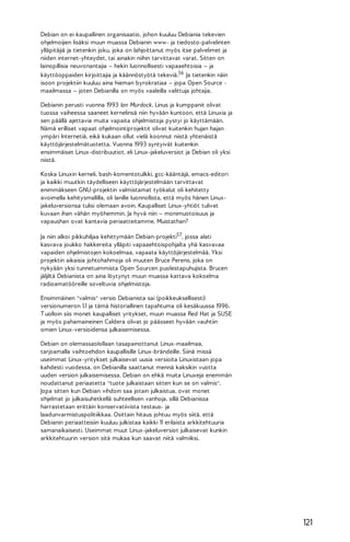 Debian on ei-kaupallinen organisaatio, johon kuuluu Debiania tekevien
ohjelmoijien lisäksi muun muassa Debianin www- ja tiedosto-palvelinten
ylläpitäjiä ja tietenkin joku, joka on lahjoittanut myös itse palvelimet ja
niiden internet-yhteydet, tai ainakin niihin tarvittavat varat. Sitten on
lainopillisia neuvonantajia – hekin luonnollisesti vapaaehtoisia – ja
käyttöoppaiden kirjoittajia ja käännöstyötä tekeviä.56 Ja tietenkin näin
isoon projektiin kuuluu aina hieman byrokratiaa – jopa Open Source maailmassa – joten Debianilla on myös vaaleilla valittuja johtajia.
Debianin perusti vuonna 1993 Ian Murdock. Linus ja kumppanit olivat
tuossa vaiheessa saaneet kernelinsä niin hyvään kuntoon, että Linuxia ja
sen päällä ajettavia muita vapaita ohjelmistoja pystyi jo käyttämään.
Nämä erilliset vapaat ohjelmointiprojektit olivat kuitenkin hujan hajan
ympäri Internetiä, eikä kukaan ollut vielä koonnut niistä yhtenäistä
käyttöjärjestelmätuotetta. Vuonna 1993 syntyivät kuitenkin
ensimmäiset Linux-distribuutiot, eli Linux-jakeluversiot ja Debian oli yksi
niistä.
Koska Linuxin kerneli, bash-komentotulkki, gcc-kääntäjä, emacs-editori
ja kaikki muutkin täydelliseen käyttöjärjestelmään tarvittavat
enimmäkseen GNU-projektin valmistamat työkalut oli kehitetty
avoimella kehitysmallilla, oli Ianille luonnollista, että myös hänen Linuxjakeluversionsa tulisi olemaan avoin. Kaupalliset Linux-yhtiöt tulivat
kuvaan ihan vähän myöhemmin. Ja hyvä niin – monimuotoisuus ja
vapaushan ovat kantavia periaatteitamme. Muistathan?
Ja niin alkoi pikkuhiljaa kehittymään Debian-projekti57, jossa alati
kasvava joukko hakkereita ylläpiti vapaaehtoispohjalta yhä kasvavaa
vapaiden ohjelmistojen kokoelmaa, vapaata käyttöjärjestelmää. Yksi
projektin aikaisia johtohahmoja oli muuten Bruce Perens, joka on
nykyään yksi tunnetuimmista Open Sourcen puolestapuhujista. Brucen
jäljiltä Debianista on aina löytynyt muun muassa kattava kokoelma
radioamatööreille soveltuvia ohjelmistoja.
Ensimmäinen "valmis" versio Debianista sai (poikkeuksellisesti)
versionumeron 1.1 ja tämä historiallinen tapahtuma oli kesäkuussa 1996.
T uolloin siis monet kaupalliset yritykset, muun muassa Red Hat ja SUSE
ja myös pahamaineinen Caldera olivat jo päässeet hyvään vauhtiin
omien Linux-versioidensa julkaisemisessa.
Debian on olemassaolollaan tasapainottanut Linux-maailmaa,
tarjoamalla vaihtoehdon kaupallisille Linux-brändeille. Siinä missä
useimmat Linux-yritykset julkaisevat uusia versioita Linuxistaan jopa
kahdesti vuodessa, on Debianilla saattanut mennä kaksikin vuotta
uuden version julkaisemisessa. Debian on ehkä muita Linuxeja enemmän
noudattanut periaatetta "tuote julkaistaan sitten kun se on valmis".
Jopa sitten kun Debian vihdoin saa jotain julkaistua, ovat monet
ohjelmat jo julkaisuhetkellä suhteellisen vanhoja, sillä Debianissa
harrastetaan erittäin konservatiivista testaus- ja
laadunvarmistuspolitiikkaa. Osittain hitaus johtuu myös siitä, että
Debianin periaatteisiin kuuluu julkistaa kaikki 11 erilaista arkkitehtuuria
samanaikaisesti. Useimmat muut Linux-jakeluversiot julkaisevat kunkin
arkkitehtuurin version sitä mukaa kun saavat niitä valmiiksi.

121

 