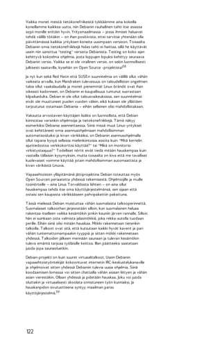 Vaikka monet meistä tietokonefriikeistä tykkäämme aina kokeilla
koneillamme kaikkea uutta, niin Debianin rauhallinen tahti itse asiassa
sopii monille erittäin hyvin. Yritysmaailmassa – jossa ihmiset haluavat
tehdä välillä töitäkin – on ihan positiivista, ettei tarvitse yhtenään olla
päivittämässä kaikkia yrityksen koneita uusimpaan versioon. T oisaalta
Debianin omia tietokonefriikkejä hidas tahti ei haittaa, sillä he käyttävät
usein niin sanottua "testing" versiota Debianista. T esting on koko ajan
kehittyvä kokoelma ohjelmia, josta loppujen lopuksi kehittyy seuraava
Debianin versio. Vaikka se ei ole virallinen versio, on sekin luonnollisesti
julkisesti saatavilla, kysehän on Open Source -projektista!58
Ja nyt kun sekä Red Hatin että SUSE:n suunnitelmia on välillä ollut vähän
vaikeata arvailla, kun Mandraken tulevaisuus on taloudellisten ongelmien
takia ollut vaakalaudalla ja monet pienemmät Linux-brändit ovat ihan
oikeasti kadonneet, on Debianin ei-kaupallisuus tuntunut suorastaan
kilpailuedulta. Debian ei ole ollut talousvaikeuksissa, sen suunnitelmat
eivät ole muuttuneet puolen vuoden välein, eikä kukaan ole yllättäen
tarjoutunut ostamaan Debiania – eihän sellainen olisi mahdollistakaan.
Vakautta arvostavien käyttäjien lisäksi on luonnollista, että Debian
kiinnostaa varsinkin ohjelmoijia ja tietokonefriikkejä. T ämä näkyy
esimerkiksi Debiania asennettaessa. Siinä missä muut Linux-yritykset
ovat kehittäneet omia asennusohjelmiaan mahdollisimman
automatisoiduiksi ja kivan värikkäiksi, on Debianin asennusohjelmalla
ollut tapana kysyä sellaisia mielenkiintoisia asioita kuin: "Mitä kernelin
ajuritiedostoa verkkokorttisi käyttää? " tai "Mikä on monitorisi
virkistystaajuus? " T odelliset nörtit eivät tiedä mitään hauskempaa kuin
vastailla tällaisiin kysymyksiin, mutta toisaalta on kiva että me tavalliset
kuolevaiset voimme käyttää jotain mahdollisimman automaattista ja
kivan värikästä Linuxia.
Vapaaehtoisten ylläpitämänä jättiprojektina Debian toteuttaa myös
Open Sourcen periaatetta yhdessä tekemisestä. Ohjelmoijille ja muille
tosinörteille – aina Linus T orvaldsista lähtien – on aina ollut
hauskempaa tehdä itse oma käyttöjärjestelmänsä, sen sijaan että
ostaisi sen kaupasta värikkääseen pahvipakettiin pakattuna.
T ässä mielessä Debian muistuttaa vähän suomalaista talkooperinnettä.
Suomalaiset talkoothan järjestetään silloin, kun suomalainen haluaa
rakentaa itselleen vaikka kesämökin jonkin kauniin järven rannalle. Silloin
hän ei suinkaan osta valmista jalasmökkiä, joka rekka-autolla tuodaan
perille. Eihän siinä olisi mitään hauskaa. Mökki rakennetaan tietenkin
talkoilla. T alkoot ovat sitä, että kutsutaan kaikki hyvät kaverit ja pari
vähän tuntemattomampaakin tyyppiä ja sitten mökki rakennetaan
yhdessä. T alkoiden jälkeen mennään saunaan ja tulevan kesämökin
tuleva emäntä tarjoaa työläisille keittoa. Illan päätteeksi saatetaan
juoda jopa saunaoluetkin.
Debian-projekti on kuin suuret virtuaalitalkoot. Usein Debianin
vapaaehtoistyöntekijät kokoontuvat internetin IRC-keskustelukanaville
ja ohjelmoivat sitten yhdessä Debianiin tulevia uusia ohjelmia. Siinä
koodaamisen lomassa voi sitten chattailla vähän asiaan liittyen ja vähän
asian vierestäkin. Ollaan yhdessä ja pidetään hauskaa. Joku voi juoda
oluttakin ja virtuaalisesti skoolata onnistuneen työn kunniaksi. Ja
hauskanpidon sivutuotteena syntyy maailman paras
käyttöjärjestelmä.59

122

 