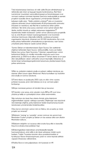 T ätä kirjoitettaessa UserLinux oli vielä "pilke Brucen silmäkulmassa" ja
nähtäväksi jää miten se loppujen lopuksi konkretisoituu. Red Hatin
tuoreimmat muutokset tuotevalikoimassaan ja hinnoittelussaan ovat
varmasti osaltaan toimineet kipinänä UserLinux-keskustelulle ja saaneet
projektin taustalla olevat organisaatiot ymmärtämään Debianin
kaltaisen mallin edut. "Tiedän eräänkin yrityksen61 joka on investoinut
miljoonia dollareita Linuxin kehittämiseksi IA-64 prosessoreilla toimivaksi.
Erityisesti on mainittava, että Red Hat ei osallistunut tähän työhön
ollenkaan. Nyt tämä yritys joutuu ostamaan oman työnsä takaisin Red
Hatilta, kalliilla hinnalla ja vieläpä maksamaan kappaleittain,62
käytettäväksi heidän koneissaan." Jonkin verran uskottavuutta projektille
tuo se, että Brucen mukaan taustaorganisaatiot ovat luvanneet
rahoittaa UserLinuxia miljoonalla dollarilla vuodessa ja kyseiset
organisaatiot käyttävät yhteensä noin 50 000 tietokonetta. Nyt ei siis
enää puhuta hakkereiden yhteistalkoista ja ajanvietosta, vaan isoista
yrityksistä jotka haluavat saada työnsä tehtyä.
Tuomio: Debian on kaksinkertaisesti Open Source. Sen sisältämät
ohjelmat kehitetään Open Source -kehitysmallilla, mutta sen lisäksi
Debian itse syntyy Open Sourcena. T uhannen vapaaehtoisen voimin
kehitettävä Debian on monilla mittareilla mitattuna suurin Linuxjakeluversio, ja 2000-luvun alkua vaivanneen IT -laman aikana se on jopa
ollut taloudellisesti vakain vaihtoehto Linuxin käyttäjille. Debianista ei
tämän kirjan tarkasteluperspektiivistä katsottuna yksinkertaisesti löydy
pahaa sanottavaa.

52Niin no, joidenkin mielestä sinulla on pahasti viallinen tietokone, jos
asennat siihen Linuxin sijaan Windowsin. Mutta kuvitellaan nyt kuitenkin
että sinulla on toimiva tietokone.
53T ämä tilasto on joulukuulta 2003. Luku on ollut viime vuosina
jyrkässä nousussa, joten tätä lukiessa se on jo varmasti paljon
korkeampi.
54Kirjan mennessä painoon oli tämäkin luku jo kasvanut.
55T ietenkin voisi sanoa, että nykyään myös IBM ja HP ovat Linuxyhtiöitä ja heillä on työntekijöitä sitten vähän enemmänkin.
56Ja tarkoitan siis tässä ihan oikeita ihmisiä, jotka kääntävät
englanninkieliset oppaat vaikkapa suomeksi. Ohjelmoijat taas käyttävät
niitä kääntäjä-ohjelmia, jotka kääntävät heidän kirjoittamansa koodin
tietokoneen ymmärtämäksi binäärikoodiksi.
57 Jos kerron että Ianin vaimon nimi on Debra, niin arvaatko jo mistä
projekti sai nimensä?
58Debianin "testing" ja "unstable" versiot toimivat siis samoin kuin
Mandraken Cooker-projekti ja Debian on itse asiassa tältä osin ollutkin
Mandraken esikuva.
59Debianin tekijöihin voi tutustua tältä sivulta löytyvillä irc-kanavilla:
http://www.linuks.mine.nu/debian-faq/
60Enlanningkielisen käännöksen amerikkalaisille lukijoille
huomautettakoon, että teillä ei ole tässä suhteessa mitään syytä
huoleen. T eidän T exasista kotoisin oleva presidenttinnehän ei
hyväksynyt Kioton ilmastosopimusta, joten te voitte käyttää sähköä
vapaasti ilmastosta välittämättä.
61Vaikka Burce ei sitä paljastakaan, niin kyseessä on HP.

124

 