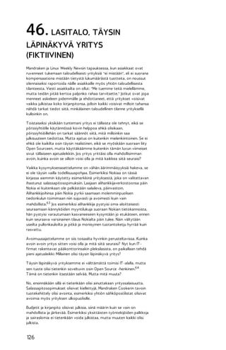 46. LASITALO, TÄYSIN
LÄPINÄKYVÄ YRITYS
(FIKTIIVINEN)
Mandraken ja Linux Weekly Newsin tapauksessa, kun asiakkaat ovat
ruvenneet tukemaan taloudellisesti yrityksiä "ei mistään", eli ei suorana
kompensaationa mistään tietystä lukumäärästä tuotteita, on noussut
olennaiseksi raportoida näille asiakkaille myös yhtiön taloudellisesta
tilanteesta. Viesti asiakkailta on ollut: "Me tuemme teitä mielellämme,
mutta teidän pitää kertoa paljonko rahaa tarvitsette." Jotkut ovat jopa
menneet askeleen pidemmälle ja ehdottaneet, että yritykset voisivat
vaikka julkistaa koko kirjanpitonsa, jolloin kaikki voisivat milloin tahansa
nähdä tarkat tiedot siitä, minkälainen taloudellinen tilanne yrityksellä
kulloinkin on.
T oistaiseksi yksikään tuntemani yritys ei tällaista ole tehnyt, eikä se
pörssiyhtiölle käytännössä kovin helppoa ehkä olisikaan,
pörssiyhtiöillehän on tarkat säännöt siitä, mitä milloinkin saa
julkisuuteen tiedottaa. Mutta ajatus on kuitenkin mielenkiintoinen. Se ei
ehkä ole kaikilta osin täysin realistinen, eikä se myöskään suoraan liity
Open Sourceen, mutta käyttäkäämme kuitenkin tämän luvun viimeiset
sivut tällaiseen ajatusleikkiin. Jos yritys yrittäisi olla mahdollisimman
avoin, kuinka avoin se silloin voisi olla ja mitä kaikkea siitä seuraisi?
Vaikka kysymyksenasettelumme on vähän äärimmäisyyksiä hakeva, se
ei ole täysin vailla todellisuuspohjaa. Esimerkiksi Nokiaa on tässä
kirjassa aiemmin käytetty esimerkkinä yrityksestä, joka on valitettavan
ihastunut salassapitosopimuksiin. Laajaan alihankkijaverkostoonsa päin
Nokia ei kuitenkaan ole pelkästään salaileva, päinvastoin.
Alihankkijoihinsa päin Nokia pyrkii saamaan molemminpuolisen
tiedonkulun toimimaan niin sujuvasti ja avoimesti kuin vain
mahdollista.63 Jos esimerkiksi alihankkija pystyisi oma-aloitteisesti
seuraamaan kännyköiden myyntilukuja suoraan Nokian tietokannoista,
hän pystyisi varautumaan kasvaneeseen kysyntään jo etukäteen, ennen
kuin seuraava varsinainen tilaus Nokialta päin tulee. Näin vältytään
useilta pullonkauloilta ja pitkä ja monisyinen tuotantoketju hyrrää kuin
rasvattu.
Avoimuusajattelumme on siis toisaalta hyvinkin perusteltavissa. Kuinka
avoin avoin yritys sitten voisi olla ja mitä siitä seuraisi? Nyt kun IT firmat rakentavat pääkonttorinsakin pleksilasista, on paikallaan tehdä
pieni ajatusleikki: Millainen olisi täysin läpinäkyvä yritys?
T äysin läpinäkyvä yrityksemme ei välttämättä toimisi IT -alalla, mutta
sen tuote olisi tietenkin soveltuvin osin Open Source -henkinen.64
T ämä on tietenkin itsestään selvää. Mutta mitä muuta?
No, ensinnäkään sillä ei tietenkään olisi ainuttakaan yrityssalaisuutta.
Salassapitosopimukset olisivat kiellettyjä. Mandraken Cookerin tavoin
tuotekehittely olisi avointa, esimerkiksi yhtiön sähköpostilistat olisivat
avoimia myös yrityksen ulkopuolisille.
Budjetit ja kirjanpito olisivat julkisia, siinä määrin kuin se vain on
mahdollista ja järkevää. Esimerkiksi yksittäisten työntekijöiden palkkoja
ja sairaslomia ei tietenkään voida julkistaa, mutta muuten kaikki olisi
julkista.

126

 