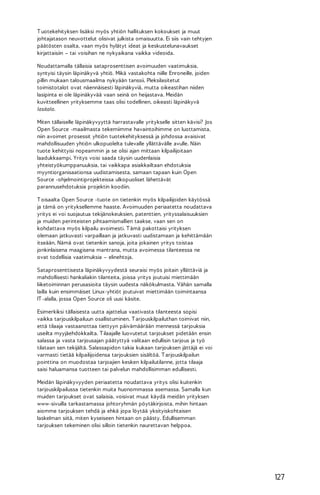 T uotekehityksen lisäksi myös yhtiön hallituksen kokoukset ja muut
johtajatason neuvottelut olisivat julkista omaisuutta. Ei siis vain tehtyjen
päätösten osalta, vaan myös hylätyt ideat ja keskustelunavaukset
kirjattaisiin – tai voisihan ne nykyaikana vaikka videoida.
Noudattamalla tällaisia sataprosenttisen avoimuuden vaatimuksia,
syntyisi täysin läpinäkyvä yhtiö. Mikä vastakohta niille Enroneille, joiden
pillin mukaan talousmaailma nykyään tanssii. Pleksilasitetut
toimistotalot ovat näennäisesti läpinäkyviä, mutta oikeastihan niiden
lasipinta ei ole läpinäkyvää vaan seinä on heijastava. Meidän
kuvitteellinen yrityksemme taas olisi todellinen, oikeasti läpinäkyvä
lasitalo.
Miten tällaiselle läpinäkyvyyttä harrastavalle yritykselle sitten kävisi? Jos
Open Source -maailmasta tekemiimme havaintoihimme on luottamista,
niin avoimet prosessit yhtiön tuotekehityksessä ja johdossa avaisivat
mahdollisuuden yhtiön ulkopuolelta tulevalle yllättävälle avulle. Näin
tuote kehittyisi nopeammin ja se olisi ajan mittaan kilpailijoitaan
laadukkaampi. Yritys voisi saada täysin uudenlaisia
yhteistyökumppanuuksia, tai vaikkapa asiakkailtaan ehdotuksia
myyntiorganisaationsa uudistamisesta, samaan tapaan kuin Open
Source -ohjelmointiprojekteissa ulkopuoliset lähettävät
parannusehdotuksia projektin koodiin.
T oisaalta Open Source -tuote on tietenkin myös kilpailijoiden käytössä
ja tämä on yrityksellemme haaste. Avoimuuden periaatetta noudattava
yritys ei voi suojautua tekijänokeuksien, patenttien, yrityssalaisuuksien
ja muiden perinteisten pihtaamismallien taakse, vaan sen on
kohdattava myös kilpailu avoimesti. T ämä pakottaisi yrityksen
olemaan jatkuvasti varpaillaan ja jatkuvasti uudistamaan ja kehittämään
itseään. Nämä ovat tietenkin sanoja, joita jokainen yritys toistaa
jonkinlaisena maagisena mantrana, mutta avoimessa tilanteessa ne
ovat todellisia vaatimuksia – elinehtoja.
Sataprosenttisesta läpinäkyvyydestä seuraisi myös joitain yllättäviä ja
mahdollisesti hankaliakin tilanteita, joissa yritys joutuisi miettimään
liiketoiminnan perusasioita täysin uudesta näkökulmasta. Vähän samalla
lailla kuin ensimmäiset Linux-yhtiöt joutuivat miettimään toimintaansa
IT -alalla, jossa Open Source oli uusi käsite.
Esimerkiksi tällaisesta uutta ajattelua vaativasta tilanteesta sopisi
vaikka tarjouskilpailuun osallistuminen. T arjouskilpailuthan toimivat niin,
että tilaaja vastaanottaa tiettyyn päivämäärään mennessä tarjouksia
useilta myyjäehdokkailta. T ilaajalle luovutetut tarjoukset pidetään ensin
salassa ja vasta tarjousajan päätyttyä valitaan edullisin tarjous ja työ
tilataan sen tekijältä. Salassapidon takia kukaan tarjouksen jättäjä ei voi
varmasti tietää kilpailijoidensa tarjouksien sisältöä. T arjouskilpailun
pointtina on muodostaa tarjoajien kesken kilpailutilanne, jotta tilaaja
saisi haluamansa tuotteen tai palvelun mahdollisimman edullisesti.
Meidän läpinäkyvyyden periaatetta noudattava yritys olisi kuitenkin
tarjouskilpailussa tietenkin muita huonommassa asemassa. Samalla kun
muiden tarjoukset ovat salaisia, voisivat muut käydä meidän yrityksen
www-sivuilla tarkastamassa johtoryhmän pöytäkirjoista, mihin hintaan
aiomme tarjouksen tehdä ja ehkä jopa löytää yksityiskohtaisen
laskelman siitä, miten kyseiseen hintaan on päästy. Edullisemman
tarjouksen tekeminen olisi silloin tietenkin naurettavan helppoa.

127

 