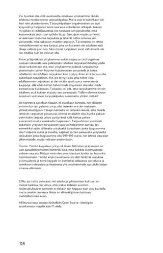 Voi hyvinkin olla, että avoimuutta edustava yrityksemme tämän
johdosta häviäisi monia tarjouskilpailuja. Mutta asia ei kuitenkaan ole
ihan näin yksinkertainen. T arjouskilpailujen ongelmanahan on juuri
kysynnän ja tarjonnan laista seuraava eräänlainen uhkapeli. Kukaan
myyjähän ei todellisuudessa tee tarjousta sen perusteella, mitä
kustannuksia tarjottuun työhön liittyy. Sen sijaan myyjät pyrkivät
arvailemaan toistensa tarjouksia ja tekevät sitten omansa sen
perusteella, mitä uskoavat muiden tarjoavan. T avoitteena on tehdä
mahdollisimman korkea tarjous, joka on kuitenkin niin edullinen että
tilaaja valitsee juuri sen. Siksi monet tarjoukset eivät välttämättä ole
niin edullisia kuin ne voisivat olla.
Avoin ja läpinäkyvä yrityksemme voikin suojautua tätä ongelmaa
vastaan tekemällä aina pelkästään rehellisiä tarjouksia! Rehellisyydellä
tässä tarkoitetaan sitä, että yrityksemme päättää tarjouksensa
yksinomaan työhön liittyvien kustannusten perusteella ja tekee
rehellisesti niin edullisen tarjouksen kuin pystyy, ilman että tarjous olisi
kuitenkaan tappiollinen. Nyt, jos löytyy joku, joka tekee vielä
edullisemman tarjouksen, ei ole mitään syytä surra menetettyjä
kauppoja, sillä eihän tämän halvemmalla myyminen olisi ollut meille
kannattavaa kuitenkaan. T oisaalta voi olla, että tarjouksemme on niin
edullinen, että kukaan ei pysty sen parempaan. T ällöin olemme täysin
ansaitusti voittaneet tarjouskilpailun, salaamatta yhtään mitään!
Jos tilannetta ajatellaan tilaajan, eli asiakkaan kannalta, niin tällainen
avoimin kortein pelaava yritys olisi tietenkin erittäin mieluinen
yhteistyökumppani. T ilaajan kannalta on tietenkin ikävää, että hänelle
tehtävät tarjoukset perustuvat lähinnä arvailuihin siitä, kuinka paksun
potin kukin tarjoaja uskoo pystyvänsä tällä kertaa pahaa
avistamattomalta asiakkaalta huijaamaan. T arjoushinnan avoimesti
laskeneen yrityksen tarjoukseen taas voi helpommin luottaa. Jos
esimerkiksi saisin tällaiselta yritykseltä tarjouksen, jonka loppusumma
olisi 1 miljoona euroa ja toiselta, suljetuin kortein pelaavalta yritykseltä
tarjouksen jonka loppusumma olisi 999 999 euroa, niin lähinnä nauraisin
jälkimmäiselle, mutta valitsisin ensimmäisen.
Tuomio: T ämän kappaleen yritys oli täysin fiktiivinen ja kyseessä on
vain ajatusleikinomainen esimerkki siitä, mitä kaikkea avoimuudesta
voikaan seurata. Mikäpä minä olen omia ideoitani hyviksi tai huonoiksi
tuomitsemaan. T ämän kirjan tavoitteena on ollut herättää ajatuksia
avoimuudesta ja tämä kappale on esimerkki sellaisesta ajattelusta ja
toimikoon rohkaisuna ja haasteena yhä avoimemmalle ajattelulle lukijan
omassa elämässä.

63No, jos totta puhutaan, niin salailun ja pihtaamisen kulttuuri on
meissä kaikissa niin vahva, että joskus tällaisen avoimen
tiedotuskulttuurin luominen ei olekaan niin helppoa kuin voisi kuvitella,
mutta ainakin teoriassa Nokia on alihankkijoitaan kohtaan
mahdollisimman avoin.
64Seuraavassa luvussa käsitellään Open Source -ideologian
soveltamista muualla kuin IT -alalla.

128

 