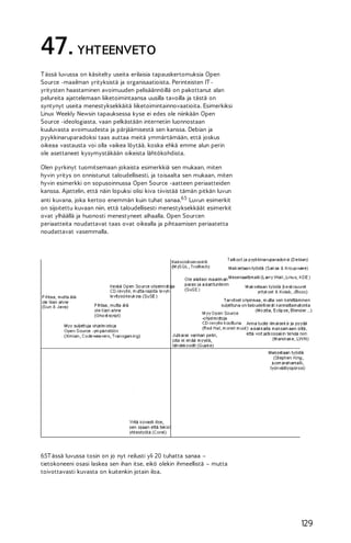 47. YHTEENVETO
T ässä luvussa on käsitelty useita erilaisia tapauskertomuksia Open
Source -maailman yrityksistä ja organisaatioista. Perinteisten IT yritysten haastaminen avoimuuden pelisäännöillä on pakottanut alan
pelureita ajattelemaan liiketoimintaansa uusilla tavoilla ja tästä on
syntynyt useita menestyksekkäitä liiketoimintainnovaatioita. Esimerkiksi
Linux Weekly Newsin tapauksessa kyse ei edes ole niinkään Open
Source -ideologiasta, vaan pelkästään internetiin luonnostaan
kuuluvasta avoimuudesta ja pärjäämisestä sen kanssa. Debian ja
pyykkinaruparadoksi taas auttaa meitä ymmärtämään, että joskus
oikeaa vastausta voi olla vaikea löytää, koska ehkä emme alun perin
ole asettaneet kysymystäkään oikeista lähtökohdista.
Olen pyrkinyt tuomitsemaan jokaista esimerkkiä sen mukaan, miten
hyvin yritys on onnistunut taloudellisesti, ja toisaalta sen mukaan, miten
hyvin esimerkki on sopusoinnussa Open Source -aatteen periaatteiden
kanssa. Ajattelin, että näin lopuksi olisi kiva tiivistää tämän pitkän luvun
anti kuvana, joka kertoo enemmän kuin tuhat sanaa.65 Luvun esimerkit
on sijoitettu kuvaan niin, että taloudellisesti menestyksekkäät esimerkit
ovat ylhäällä ja huonosti menestyneet alhaalla. Open Sourcen
periaatteita noudattavat taas ovat oikealla ja pihtaamisen periaatetta
noudattavat vasemmalla.

65T ässä luvussa tosin on jo nyt reilusti yli 20 tuhatta sanaa –
tietokoneeni osasi laskea sen ihan itse, eikö olekin ihmeellistä – mutta
toivottavasti kuvasta on kuitenkin jotain iloa.

129

 