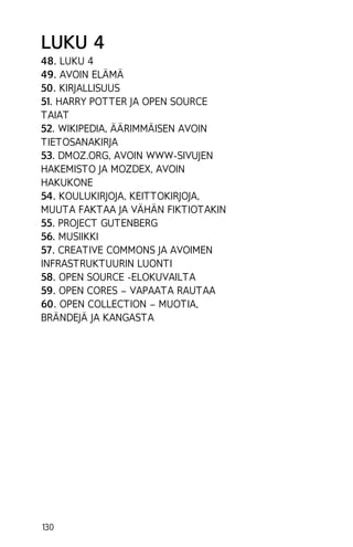 LUKU 4
48. LUKU 4
49. AVOIN ELÄMÄ
50. KIRJALLISUUS
51. HARRY POTTER JA OPEN SOURCE
TAIAT
52. WIKIPEDIA, ÄÄRIMMÄISEN AVOIN
TIETOSANAKIRJA
53. DMOZ.ORG, AVOIN WWW-SIVUJEN
HAKEMISTO JA MOZDEX, AVOIN
HAKUKONE
54. KOULUKIRJOJA, KEITTOKIRJOJA,
MUUTA FAKTAA JA VÄHÄN FIKTIOTAKIN
55. PROJECT GUTENBERG
56. MUSIIKKI
57. CREATIVE COMMONS JA AVOIMEN
INFRASTRUKTUURIN LUONTI
58. OPEN SOURCE -ELOKUVAILTA
59. OPEN CORES – VAPAATA RAUTAA
60. OPEN COLLECTION – MUOTIA,
BRÄNDEJÄ JA KANGASTA

130

 