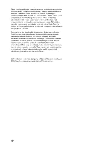T ässä viimeisessä luvussa tarkoituksenamme on laajentaa avoimuuden
periaatetta ulos tietokoneiden maailmasta meidän tavallisten ihmisten
elämään. Kuten Rob osoitti, avoimuutta voidaan soveltaa jopa
kullankaivuuseen. Mihin muuhun sitä voisi soveltaa? Monet tämän luvun
tarinoista ovat Robin kultakilpailun tavoin todellisia esimerkkejä
elävästä elämästä. T oiset taas ovat eräänlaisia ehdotuksia, vielä
toteutumattomia avoimuuden vallankumouksen osasia. T ärkeintä on
kuitenkin muistaa, että nämä kaikki ovat vain esimerkkejä. Robin ja
muiden tarinoiden tarkoituksena on osoittaa, että avointa ajattelutapaa
voi hyödyntää kaikkialla.
Robin tarina ei liity Linuxiin eikä tietokoneisiin. Se kertoo meille, että
Open Sourcen ei tarvitse olla vain tietokoneohjelmoijien erikoisuus.
Haastamalla vanhat salailun ja pihtaamisen perinteet avoimella
ajattelulla, voi itse kukin olla omalla alallaan yhtä vallankumouksellinen
kuin Richard Stallman ja Linus T orvalds ohjelmoijina tai Rob McEwen
kullankaivajana. Avoimella ajattelulla voit iskeä kultasuoneen –
kirjaimellisesti! Meillä on jo avoin koodi, mutta miksi tyytyisimme siihen,
kun niin paljon muutakin on tarjolla? Kysymys on vain tavoista ajatella,
tavoista tehdä erilaisia, jokapäiväisiä asioita ja elää jokapäiväistä
elämäämme. Ja se elämä voi olla Avoin Elämä.

66Robin tarinan kertoi Fast Company -lehden verkkoversio kesäkuussa
2002: http://www.fastcompany.com/online/59/mcewen.html

134

 