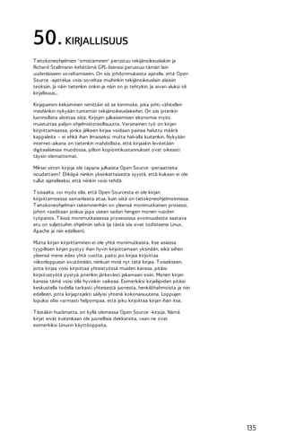 50. KIRJALLISUUS
T ietokoneohjelmien "omistaminen" perustuu tekijänoikeuslakiin ja
Richard Stallmanin kehittämä GPL-lisenssi perustuu tämän lain
uudenlaiseen soveltamiseen. On siis johdonmukaista ajatella, että Open
Source -ajattelua voisi soveltaa muihinkin tekijänoikeuslain alaisiin
teoksiin. Ja näin tietenkin onkin ja näin on jo tehtykin. Ja aivan aluksi oli
kirjallisuus...
Kirjapainon keksiminen nimittäin oli se kimmoke, joka johti vähitellen
meidänkin nykyään tuntemiin tekijänoikeuslakeihin. On siis jotenkin
luonnollista aloittaa siitä. Kirjojen julkaisemisen ekonomia myös
muistuttaa paljon ohjelmistoteollisuutta. Varsinainen työ on kirjan
kirjoittamisessa, jonka jälkeen kirjaa voidaan painaa haluttu määrä
kappaleita – ei ehkä ihan ilmaiseksi, mutta halvalla kuitenkin. Nykyään
internet-aikana on tietenkin mahdollista, että kirjaakin levitetään
digitaalisessa muodossa, jolloin kopiointikustannukset ovat oikeasti
täysin olemattomat.
Miksei sitten kirjoja ole tapana julkaista Open Source -periaatteita
noudattaen? Ehkäpä niinkin yksinkertaisesta syystä, että kukaan ei ole
tullut ajatelleeksi, että niinkin voisi tehdä.
T oisaalta, voi myös olla, että Open Sourcesta ei ole kirjan
kirjoittamisessa samanlaista etua, kuin siitä on tietokoneohjelmoinnissa.
T ietokoneohjelman tekeminenhän on yleensä monimutkainen prosessi,
johon vaaditaan joskus jopa usean sadan hengen monen vuoden
työpanos. T ässä monimutkaisessa prosessissa avoimuudesta saatava
etu on suljettuihin ohjelmiin selvä (ja tästä siis ovat todisteena Linux,
Apache ja niin edelleen).
Mutta kirjan kirjoittaminen ei ole yhtä monimutkaista. Itse asiassa
tyypillisen kirjan pystyy ihan hyvin kirjoittamaan yksinään, eikä siihen
yleensä mene edes yhtä vuotta, paitsi jos kirjaa kirjoittaa
viikonloppuisin sivutöinään, niinkuin minä nyt tätä kirjaa. T oisekseen,
jotta kirjaa voisi kirjoittaa yhteistyössä muiden kanssa, pitäisi
kirjoitustyötä pystyä jotenkin järkevästi jakamaan osiin. Monen kirjan
kanssa tämä voisi olla hyvinkin vaikeaa. Esimerkiksi kirjailijoiden pitäisi
keskustella todella tarkasti yhteisestä juonesta, henkilöhahmoista ja niin
edelleen, jotta kirjaprojekti säilyisi yhtenä kokonaisuutena. Loppujen
lopuksi olisi varmasti helpompaa, että joku kirjoittaa kirjan ihan itse.
T ästäkin huolimatta, on kyllä olemassa Open Source -kirjoja. Nämä
kirjat eivät kuitenkaan ole juonellisia dekkareita, vaan ne ovat
esimerkiksi Linuxin käyttöoppaita.

135

 
