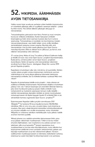 52. WIKIPEDIA, ÄÄRIMMÄISEN
AVOIN TIETOSANAKIRJA
Vaikka monet kirjat soveltuvat parhaiten yhden henkilön kirjoitettaviksi,
on toisenlaisia julkaisuja, joilla on tyypillisesti useampia tekijöitä – joskus
hyvinkin monta. Yksi tärkeä tällainen julkaisujen alatyyppi on
tietosanakirjat.
T ietosanakirjathan, päinvastoin kuin Harry Potterit ja muut romaanit,
koostuvat erillisistä artikkeleista. Kunkin hakusanan artikkelin
kirjoittajaksi pyritään sitten saamaan kyseistä alaa hyvin tunteva
asiantuntija. T ietosanakirjaa ei myöskään tarvitse kirjoittaa missään
tietyssä järjestyksessä, vaan kaikki tekijät voivat omilla tahoillaan
samanaikaisesti paneutua omaan osaansa. Näyttäisi siltä, että
tietosanakirjan voisi hyvinkin saada julkaistua juuri Open Source metodeja käyttäen. Ehkä et olekaan kovin yllättynyt, jos kerron, että
tällainen tietosanakirja onkin olemassa.
37 -vuotias Jimmy Wales oli Linus T orvaldsin ja Richard Stallmanin ihailija
ja hänellä oli myös visio oman Open Source -projektin käynnistämiseksi.
Koska Jimmy ymmärsi jonkin verran Open Source -projektien
dynamiikasta, hänkin oli tajunnut, että tietosanakirjan tekeminen
soveltuisi hyvin Open Source -ideologiaan. Niinpä hän vuonna 1999
perusti Nupedia-projektin.
Nupediasta ei kuitenkaan tullut sitä, mitä Jimmy oli suunnitellut. Kahden
vuoden aikana projekti onnistui kuluttamaan merkittävän summan
määrärahoja ja sai tuona aikana julkaistua kokonaiset kaksitoista
tietosanakirja-artikkelia. Siis 12 artikkelia kahdesa vuodessa! Mikä meni
vikaan?
Nupedia oli periaatteessa kaikille avoin projekti – kuka tahansa sai
osallistua artikkelien kirjoittamiseen. Käytännössä tekijäksi ei kuitenkaan
päässyt noin vain. T ulevan kirjoittajan piti ensinnäkin lähettää hakemus,
joka sitten hyväksyttiin joskus ja jossain. Kaikki artikkelit myös
tarkastutettiin ja muokattiin useampaan kertaan muilla tekijöillä –
näinhän tietosanakirjoja yleensäkin tehdään. Ja tämän monimutkaisen
tarkastusprosessin siis läpäisi loppujen lopuksi 12 artikkelia! Näin ei siis
selvästikään kannata organisoida Open Source -projektia.68
Epäonnistuneen Nupedian tilalle syntyikin tammikuussa 2001
Wikipedia. 69 Se hyödynsi 90-luvun lopulla levinnyttä WikiWikiWebtekniikkaa. Wiki on www-sivu, jota voi paitsi lukea, myös kirjoittaa ja
muokata. Alun perin wikejä käytettiin esimerkiksi ryhmätyöskentelyssä
tai yritysten sisäisillä www-sivuilla intraneteissä, mutta viimeistään
Wikipedia on todistanut tekniikan mahdollisuudet myös julkisen, kaikille
avoimen internetin puolella.
Wikissä jokainen sivu sisältää esimerkiksi alareunassaan linkin, josta
sivua pääsee välittömästi muokkaamaan. T ähän ei tarvita mitään
erityistä ohjelmaakaan, vaan muokattava sivu aukeaa suoraan wwwselaimeen, jolla sivua luetaankin.70 Joissain tapauksissa sivun
muokkaamiseen ei tarvitse edes käyttäjätunnusta, mutta silloinkin kun
kirjoittaminen edellyttää oman tunnuksen rekisteröimistä, pääsee uusi
käyttäjä muokkaamaan sivua heti rekisteröinnin jälkeen. Vaivaton
osallistuminen muokkausprosessiin on olennaista, kaikenlainen tarkistus,
esisensuuri ja uusien käyttäjien hyväksymisprosessit ovat pannassa.

139

 