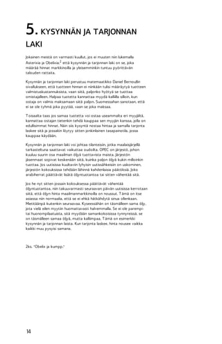 5. KYSYNNÄN JA TARJONNAN
LAKI
Jokainen meistä on varmasti kuullut, jos ei muuten niin lukemalla
Asterixia ja Obelixia,2 että kysynnän ja tarjonnan laki on se, joka
määrää hinnat markkinoilla ja yleisemminkin tuntuu pyörittävän
talouden rattaita.
Kysynnän ja tarjonnan laki perustuu matemaatikko Daniel Bernoullin
oivallukseen, että tuotteen hinnan ei niinkään tulisi määräytyä tuotteen
valmistuskustannuksista, vaan siitä, paljonko hyötyä se tuottaa
omistajalleen. Halpaa tuotetta kannattaa myydä kalliilla silloin, kun
ostaja on valmis maksamaan siitä paljon. Suomessahan sanotaan, että
ei se ole tyhmä joka pyytää, vaan se joka maksaa.
T oisaalta taas jos samaa tuotetta voi ostaa useammalta eri myyjältä,
kannattaa ostajan tietenkin tehdä kauppaa sen myyjän kanssa, jolla on
edullisimmat hinnat. Näin siis kysyntä nostaa hintaa ja samalla tarjonta
laskee sitä ja jossakin löytyy sitten jonkinlainen tasapainotila, jossa
kauppaa käydään.
Kysynnän ja tarjonnan laki voi johtaa tilanteisiin, jotka maalaisjärjellä
tarkasteltuna saattavat vaikuttaa oudoilta. OPEC on järjestö, johon
kuuluu suurin osa maailman öljyä tuottavista maista. Järjestön
jäsenmaat sopivat keskenään siitä, kuinka paljon öljyä kukin milloinkin
tuottaa. Jos uutisissa kuultaviin lyhyisin uutissähkeisiin on uskominen,
järjestön kokouksissa tehdään lähinnä kahdenlaisia päätöksiä. Joko
arabiherrat päättävät lisätä öljyntuotantoa tai sitten vähentää sitä.
Jos he nyt sitten jossain kokouksessa päättävät vähentää
öljyntuotantoa, niin takuuvarmasti seuraavan päivän uutisissa kerrotaan
siitä, että öljyn hinta maailmanmarkkinoilla on noussut. T ämä on itse
asiassa niin normaalia, että se ei ehkä hätkähdytä sinua ollenkaan.
Mietitäänpä kuitenkin seuraavaa. Kyseessähän on täsmälleen sama öljy,
jota vielä eilen myytiin huomattavasti halvemmalla. Se ei ole parempitai huonompilaatuista, sitä myydään samankokoisissa tynnyreissä, se
on täsmälleen samaa öljyä, mutta kalliimpaa. T ämä on esimerkki
kysynnän ja tarjonnan laista. Kun tarjonta laskee, hinta nousee vaikka
kaikki muu pysyisi samana.

2ks. "Obelix ja kumpp."

14

 