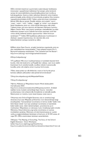 OED:n nimittäin kirjoittivat suurimmaksi osaksi lukuisat hankkeesta
innostuneet vapaaehtoiset kielitieteen harrastajat, jotka keräsivät
sanoja niin sanomalehdistä ja kaunokirjallisuudesta kuin toreilta ja
kulmakuppiloista. Sanat ja niiden selitykset lähetettiin sitten kirjeitse
päätoimittajalle, jonka tehtävä oli koordinoida projektia. Eräs tunnettu
vapaaehtoistyöntekijä oli J.R.R. T olkien, jonka kerrotaan työstäneen
lähinnä W:llä alkavia sanoja. (Faneille tiedoksi, että ainakin "warm",
"wasp", "water", "wick", "wallop", "waggle" ja "winter" ovat alunperin
hänen käsialaansa, joten nyt voitte käydä lukemassa vielä yhden
T olkienin kirjan, jota ette aiemmin ole lukeneet.) Murhasta tuomittu
William Chester Minor taas kirjoitti sanakirjaa vankisellistään. Ja erään
hollannissa asuneen rouva Calandin kerrotaan sanoneen, ettei hän
voinut sietää miehensä ainaista uppoutumista "siihen kirottuun
sanakirjaan".76 Vaikka OED lopullisessa julkaistussa muodossaan ei
ollutkaan vapaasti kopioitavissa, niin näyttäisi siltä, että
hakkerihenkinen työtapa tunnettiin jo silloin.

68Miten sitten Open Source -projekti kannattaa organisoida, jotta se
olisi mahdollisimman menstyksekäs? T ästä aiheesta kirjoitti Eric S.
Raymond kuuluisassa teoksessaan "T he Cathedral and the Bazaar":
http://www.catb.org/~esr/writings/cathedral-bazaar/
69http://wikipedia.org/
7 0T yypillisesti Wiki-sivun muokkaamisessa ei myöskään käytetä htmlkoodia, mikä olisi keskiverto surffaajalle liian vaikeaa, vaan sivun sisältö
kirjoitetaan hyvin yksinkertaisella, tavallista tekstiä muistuttavalla
koodilla, jonka wiki-ohjelma sitten muuttaa html-sivuksi.
7 1Okei, tässä pitäisi nyt olla lähdeviite, mutta ei kai hyvää juttua
kannata sellaisen pikkuseikan takia jättää kertomattakaan!
7 2http://en.wikipedia.org/wiki/Wikipedia# Policies
7 3http://fi.wikipedia.org/
7 4Jimmy Walesista ja Wikipediasta kirjoitti Wired-aikakauslehti
marraskuussa 2003:
http://www.wired.com/wired/archive/11.11/opensource.html . Artikkeli
sisältää monia muitakin esimerkkejä Open Source -metodien
soveltamisesta mitä erilaisimmilla ihmiselämän ei-teknisillä alueilla.
Näistä joitain on mainittu myös tässä kirjassa, toisia taas ei.
7 5Huomaa että Oxford English Dictionary siis on sanakirja (engl.
dictionary) kun taas Wikipedia ja Britannica ovat tietosanakirjoja (engl.
encyklopedia). T ietosanakirjan tavoitteena on kertoa sinulle "kaikki mitä
ikinä halusit tietää", kun taas sanakirjan tavoitteena on luetteloida
kielen kaikki sanat, niiden ääntämisohjeet, syntyhistoriat ja eri
merkitykset. Wikipediasta on olemassa myös rinnakkaisprojekti nimeltä
Wiktionary (http://wiktionary.org) jonka tavoitteena on tuottaa
monikielinen sanakirja. Wiktionary oli tätä kirjoitettaessa jo vuoden
vanha, ja englanninkieliseen laitokseen oli kertynyt yli 30 000 sanaa, eli
vajaa 10% OED:n ensimmäisen laitoksen sanamäärästä.
7 6Kirjasta "T he Meaning of Everything, T he Story of the Oxford
English Dictionary". Simon Winchester.
Lähde: http://www.ralphmag.org/CI/oed.html ja
http://www.askoxford.com/worldofwords/oed/wordsearchers/? view=uk

143

 