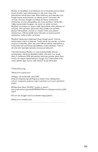 MozDex on täydellisen avoin hakukone. Se ei ainoastaan perustu Open
Source koodiin, vaan tarkoituksena on olla avoin myös mitä
hakutulosten esittämiseen tulee. Mistä tiedämme, että hakutulos, jota
Google tarjoaa ensimmäisenä, on oikeasti paras? Voimmeko olla
varmoja, ettei joku Googlen työntekijä ole käynyt sorkkimassa
tietokantaa, tai ettei ykköspaikkaa ole myyty parhaiten maksavalle?
Vaikka luotammekin Googleen, niin emme voi tietää varmasti.
MozDexin tavoitteena on tarjota meille hakutuloksia, joista jokainen voi
tarkistaa, miksi parhaiten sijoittuneet linkit todella ovat parhaita.
Jokaisen hakutuloksen vieressä on "explain"-linkki, josta pääsee
tarkistamaan, millä perusteilla tietty hakutulos on saanut pisteitä
tietokannan muihin sivuihin verrattuna.
MozDexin hakukoneen ohjelmoijan Doug Cuttingin sanoin: "Internethakukoneiden määrä on laskussa. T ämän päivän harvainvalta voi kohta
muuttua monopoliksi, jolloin yksi yhtiö hallitsisi kaikkea tiedonhakua ja
hyödyntäisi tätä asemaansa taloudellisesti omaksi edukseen. T ämä ei
ole internetin käyttäjien kannalta toivottavaa kehitystä".
T ätä kirjoitettaessa MozDex on vasta kokeiluasteella, eikä sen
tietokannasta vielä löydy läheskään kaikkia internetin www-sivuja.
Mutta 9. huhtikuuta 2004 jää kuitenkin historiaan päivänä, jolloin Open
Source tuli mukaan hakukonekisaan. Google voitti ensimmäisen erän,
mutta iskeekö Open Source vielä takaisin? Se jää nähtäväksi.

7 7 http://dmoz.org/
7 8http://www.yahoo.com/
7 9Viagra tuli markkinoille vasta 1998
(http://en.wikipedia.org/wiki/Viagra) ja ainakin minun sähköpostiini
tulvivan roskapostin joukossa viagra-mainokset ovat suurin yksittäinen
joukko.
80Wide Open News, 12.6.1999: "License to search".
http://web.archive.org/web/200111080437 41/www.wideopen.com/story/2242.html
81T osin itse Googlen koodi on kuitenkin huippusalaista.
82http://www.mozdex.com/

145

 