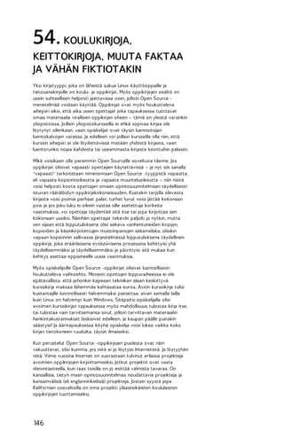 54. KOULUKIRJOJA,
KEITTOKIRJOJA, MUUTA FAKTAA
JA VÄHÄN FIKTIOTAKIN
Yksi kirjatyyppi, joka on läheistä sukua Linux-käyttöoppaille ja
tietosanakirjoille on koulu- ja oppikirjat. Myös oppikirjojen sisältö on
usein suhteellisen helposti jaettavissa osiin, jolloin Open Source menetelmää voidaan käyttää. Oppikirjat ovat myös houkutteleva
aihepiiri siksi, että aika usein opettajat joka tapauksessa tuottavat
omaa materiaalia virallisen oppikirjan oheen – tämä on yleistä varsinkin
yliopistoissa. Joillain yliopistokursseilla ei ehkä sopivaa kirjaa ole
löytynyt ollenkaan, vaan opiskelijat ovat täysin luennoitsijan
luentokalvojen varassa. Ja edelleen voi joillain kursseilla olla niin, että
kurssin aihepiiri ei ole löydettävissä mistään yhdestä kirjasta, vaan
luentorunko nojaa kahdesta tai useammasta kirjasta koottuihin palasiin.
Mikä voisikaan olla paremmin Open Sourcelle soveltuva tilanne. Jos
oppikirjat olisivat vapaasti opettajien käytettävissä – ja nyt siis sanalla
"vapaasti" tarkoitetaan nimenomaan Open Source -tyyppistä vapautta,
eli vapaata kopiointioikeutta ja vapaata muunteluoikeutta – niin niistä
voisi helposti koota opettajan omaan opintosuunnitelmaan täydellisesti
istuvan räätälöidyn oppikirjakokonaisuuden. Kustakin tarjolla olevasta
kirjasta voisi poimia parhaat palat, turhat luvut voisi jättää kokonaan
pois ja jos joku luku ei oikein vastaa sille asetettuja korkeita
vaatimuksia, voi opettaja täydentää sitä itse tai jopa kirjoittaa sen
kokonaan uusiksi. Näinhän opettajat tekevät paljolti jo nytkin, mutta
sen sijaan että lopputuloksena olisi sekava vanhentuneiden kirjojen,
kopioiden ja käsinkirjoitettujen muistiinpanojen sekamelska, olisikin
vapaan kopioinnin sallivassa järjestelmässä lopputuloksena täydellinen
oppikirja, joka eräänlaisena evolutiivisena prosessina kehittyisi yhä
täydellisemmäksi ja täydellisemmäksi ja päivittyisi sitä mukaa kun
kehitys asettaa oppiaineelle uusia vaatimuksia.
Myös opiskelijoille Open Source -oppikirjat olisivat luonnollisesti
houkutteleva vaihtoehto. Monesti opintojen loppuvaiheessa ei ole
epätavallista, että johonkin kapeaan tekniikan alaan keskittyvä
kurssikirja maksaa lähemmäs kahtasataa euroa. Avoin kurssikirja tulisi
kustantajille luonnollisesti halvemmaksi painattaa, aivan samalla lailla
kuin Linux on halvempi kuin Windows. Sitäpaitsi opiskelijalla olisi
avoimen kurssikirjan tapauksessa myös mahdollisuus tulostaa kirja itse,
tai tulostaa vain tarvitsemansa sivut, jolloin tarvittavan materiaalin
hankintakustannukset laskisivat edelleen, ja kaupan päälle puitakin
säästyisi! Ja ääritapauksessa köyhä opiskelija voisi lukea vaikka koko
kirjan tietokoneen ruudulta, täysin ilmaiseksi.
Kun perustelut Open Source -oppikirjojen puolesta ovat näin
vakuuttavat, olisi kumma, jos niitä ei jo löytyisi Internetistä. Ja löytyyhän
niitä. Viime vuosina Internet on suorastaan tulvinut erilaisia projekteja
avoimien oppikirjojen kirjoittamiseksi. Jotkut projektit ovat vasta
ideointiasteella, kun taas toisilla on jo esittää valmista tavaraa. On
kansallisia, tietyn maan opintosuunnitelmaa noudattavia projekteja ja
kansainvälisiä (eli englanninkielisiä) projekteja. Jostain syystä jopa
Kalifornian osavaltiolla on oma projekti yläasteikäisten koululaisten
oppikirjojen tuottamiseksi.

146

 
