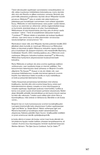 T ästä tulevaisuuden oppikirjojen suoranaisesta runsaudenpulasta voi
olla vaikea muodostaa minkäänlaista kokonaiskuvaa, mutta näyttäisi
siltä, että wiki-filosofia on jälleen osoittanut voimansa. Nimittäin yksi
pisimmälle päässeistä projekteista näyttäisi olevan Wikipedian koodiin
perustuva Wikibooks,83 joka on ainakin näin aluksi keskittynyt
pääasiassa juuri kurssikirjojen tuottamiseen, tosin erilaisia oppaitakin
löytyy. Wikibooks on tätä kirjoitettaessa vasta puolen vuoden ikäinen,
mutta jo nyt enemmän tai vähemmän valmiita englanninkielisiä kirjoja
on kymmeniä, yksittäisiä lukuja jo yli tuhat. Suomenkielisessä
Wikibooksissa oli tätä kirjoitettaessa yksi kirja, joka oli ehtinyt saada
statuksen "valmis". T ämä oli sosiaalitieteen alaisuuteen kuuluva
"T yöoikeus".84 Wikissä mikään ei tietenkään ole koskaan lopullisesti
valmista, vaan tämä status on ehkä pikemminkin verrattavissa
tietokoneohjelmien versionumeroon "1.0".
Mainittakoon tässä vielä, että Wikipedia näyttäisi poikineen kesällä 2003
jälkeläisiä oikein kunnolla. Jo mainittujen Wiktionaryn ja Wikibooksin
lisäksi on käynnissä projektit Wikisource, kokoelma vapaita tekstejä,
joita ei kuitenkaan ole alunperin kirjoitettu wiki-menetelmällä (Raamattu,
kreikkalaiset filosofit, USA:n itsenäisyysjulistus, jne...); Wikitravel, avoin
matkaopas; Wikiquote, kokoelma kuuluisia sitaatteja;85 ja Wikiversity,
Wikibooksia hyödyntävä yliopistotasoisen koulutusmateriaalin
kokoelma.
Mutta Wikibooks ei suinkaan ole ainoa avoimia oppikirjoja sisältävä
verkkosivusto, vaan tasokkaita kirjoja on internet pullollaan. Yksi
kattavimmista hakemistoista tässä suhteessa on Benjamin Crowellin
ylläpitämä The Assayer. 86 Assayer ei siis ole mikään wiki, vaan
ainoastaan linkkihakemisto muualla internetissä sijaitseviin avoimiin
kirjoihin. Itse hakemiston lisäksi sivustolla on myös mahdollisuus
arvioida ja pisteyttää lukemaansa kirjaa.
Vaikka Assayerissä periaatteessa luetteloidaan mitä tahansa
kirjallisuutta, näyttäisi siltä, että avoimia kirjoja löytyy eniten juuri
käsittelemistämme aiheista, toisaalta on Linux-käyttöoppaita ja
toisaalta oppikirjoja. Oppikirjojen joukossa matematiikka, fysiikka ja
kemia ovat jostain syystä ylivoimaisesti parhaiten edustettuina. Näiden
alojen läheisellä suhteella tietotekniikkaan ja sitä kautta Linuxiin saattaa
hyvinkin olla vaikutusta. T oiseksi suurin alalaji onkin sitten fiktio ja
kaunokirjallisuus, mikä sinänsä on ilahduttavaa. Elämähän ei ole koulua
varten...
Benjamin itse on myös kunnostautunut avoimen kurssikirjallisuuden
tuottajana kirjoittamalla kaksi yliopistotason fysiikan oppikirjasarjaa:
"Light and Matter" ja "Simple Nature". Näistä vanhempaa Light and
Matteria käytetään jo kurssikirjana ainakin seitsemässätoista
yliopistossa. Kaikesta päätellen Open Source -kirjallisuudella todellakin
on jotain annettavaa tuleville opiskelijasukupolville.
Ja koska elämä ei tosiaan ole koulua varten (vaan koulu elämää) niin
siirtykäämme lopuksi meidän kaikkien yhteiseen lempiaiheesemme, eli
ruokaan. Avoimia Linux-käyttöoppaita nimittäin täydentää loistavasti
Matthew Balmerin "The Open Source Cookbook: Fuel for Geeks". 87

147

 