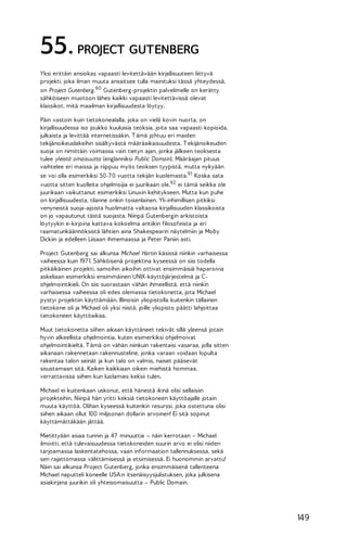 55. PROJECT GUTENBERG
Yksi erittäin ansiokas vapaasti levitettävään kirjallisuuteen liittyvä
projekti, joka ilman muuta ansaitsee tulla mainituksi tässä yhteydessä,
on Project Gutenberg. 90 Gutenberg-projektin palvelimelle on kerätty
sähköiseen muotoon lähes kaikki vapaasti levitettävissä olevat
klassikot, mitä maailman kirjallisuudesta löytyy.
Päin vastoin kuin tietokonealalla, joka on vielä kovin nuorta, on
kirjallisuudessa iso joukko kuuluisia teoksia, joita saa vapaasti kopioida,
julkaista ja levittää internetissäkin. T ämä johtuu eri maiden
tekijänoikeuslakeihin sisältyvästä määräaikaisuudesta. T ekijänoikeuden
suoja on nimittäin voimassa vain tietyn ajan, jonka jälkeen teoksesta
tulee yleistä omaisuutta (englanniksi Public Domain). Määräajan pituus
vaihtelee eri maissa ja riippuu myös teoksen tyypistä, mutta nykyään
se voi olla esimerkiksi 50-7 0 vuotta tekijän kuolemasta.91 Koska sata
vuotta sitten kuolleita ohjelmoijia ei juurikaan ole,92 ei tämä seikka ole
juurikaan vaikuttanut esimerkiksi Linuxin kehitykseen. Mutta kun puhe
on kirjallisuudesta, tilanne onkin toisenlainen. Yli-inhimillisen pitkiksi
venyneistä suoja-ajoista huolimatta valtaosa kirjallisuuden klassikoista
on jo vapautunut tästä suojasta. Niinpä Gutenbergin arkistoista
löytyykin e-kirjoina kattava kokoelma antiikin filosofeista ja eri
raamatunkäännöksistä lähtien aina Shakespearin näytelmiin ja Moby
Dickiin ja edelleen Liisaan ihmemaassa ja Peter Paniin asti.
Project Gutenberg sai alkunsa Michael Hartin käsissä niinkin varhaisessa
vaiheessa kuin 197 1. Sähköisenä projektina kyseessä on siis todella
pitkäikäinen projekti, samoihin aikoihin ottivat ensimmäisiä haparoivia
askeliaan esimerkiksi ensimmäinen UNIX-käyttöjärjestelmä ja Cohjelmointikieli. On siis suorastaan vähän ihmeellistä, että niinkin
varhaisessa vaiheessa oli edes olemassa tietokonetta, jota Michael
pystyi projektiin käyttämään. Illinoisin yliopistolla kuitenkin tällainen
tietokone oli ja Michael oli yksi niistä, joille yliopisto päätti lahjoittaa
tietokoneen käyttöaikaa.
Muut tietokonetta siihen aikaan käyttäneet tekivät sillä yleensä jotain
hyvin alkeellista ohjelmointia, kuten esimerkiksi ohjelmoivat
ohjelmointikieltä. T ämä on vähän niinkuin rakentaisi vasaraa, jolla sitten
aikanaan rakennetaan rakennusteline, jonka varaan voidaan lopulta
rakentaa talon seinät ja kun talo on valmis, naiset pääsevät
sisustamaan sitä. Kaiken kaikkiaan oikein miehistä hommaa,
verrattavissa siihen kun luolamies keksii tulen.
Michael ei kuitenkaan uskonut, että hänestä ikinä olisi sellaisiin
projekteihin. Niinpä hän yritti keksiä tietokoneen käyttöajalle jotain
muuta käyttöä. Olihan kyseessä kuitenkin resurssi, joka ostettuna olisi
siihen aikaan ollut 100 miljoonan dollarin arvoinen! Ei sitä sopinut
käyttämättäkään jättää.
Mietittyään asiaa tunnin ja 47 minuuttia – näin kerrotaan – Michael
ilmoitti, että tulevaisuudessa tietokoneiden suurin arvo ei olisi niiden
tarjoamassa laskentatehossa, vaan informaation tallennuksessa, sekä
sen rajattomassa välittämisessä ja etsimisessä. Ei huonommin arvattu!
Näin sai alkunsa Project Gutenberg, jonka ensimmäisenä tallenteena
Michael naputteli koneelle USA:n itsenäisyysjulistuksen, joka julkisena
asiakirjana juurikin oli yhteisomaisuutta – Public Domain.

149

 