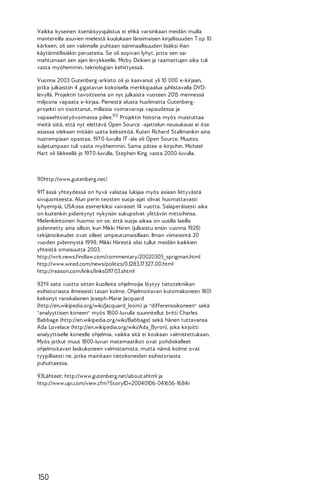 Vaikka kyseinen itsenäisyysjulistus ei ehkä varsinkaan meidän muilla
mantereilla asuvien mielestä kuulukaan länsimaisen kirjallisuuden T op 10
kärkeen, oli sen valinnalle puhtaan isänmaallisuuden lisäksi ihan
käytännöllisiäkin perusteita. Se oli sopivan lyhyt, jotta sen sai
mahtumaan sen ajan levykkeelle. Moby Dickien ja raamattujen aika tuli
vasta myöhemmin, teknologian kehittyessä.
Vuonna 2003 Gutenberg-arkisto oli jo kasvanut yli 10 000 e-kirjaan,
jotka julkaistiin 4 gigatavun kokoisella merkkipaalua juhlistavalla DVDlevyllä. Projektin tavoitteena on nyt julkaista vuoteen 2015 mennessä
miljoona vapaata e-kirjaa. Pienestä alusta huolimatta Gutenbergprojekti on osoittanut, millaisia voimavaroja vapaudessa ja
vapaaehtoistyövoimassa piilee.93 Projektin historia myös muistuttaa
meitä siitä, että nyt elettävä Open Source -ajattelun nousukausi ei itse
asiassa olekaan mitään uutta keksintöä. Kuten Richard Stallmankin aina
nuorempiaan opastaa, 197 0-luvulla IT -ala oli Open Source. Muutos
suljetumpaan tuli vasta myöhemmin. Sama pätee e-kirjoihin. Michael
Hart oli liikkeellä jo 197 0-luvulla, Stephen King vasta 2000-luvulla.

90http://www.gutenberg.net/
91T ässä yhteydessä on hyvä valistaa lukijaa myös asiaan liittyvästä
sivujuonteesta. Alun perin teosten suoja-ajat olivat huomattavasti
lyhyempiä, USA:ssa esimerkiksi vaivaiset 14 vuotta. Salaperäisesti aika
on kuitenkin pidentynyt nykyisiin sukupolvet ylittäviin mittoihinsa.
Mielenkiintoinen huomio on se, että suoja-aikaa on uusilla laeilla
pidennetty aina silloin, kun Mikki Hiiren (julkaistu ensin vuonna 1928)
tekijänoikeudet ovat olleet umpeutumaisillaan. Ilman viimeisintä 20
vuoden pidennystä 1998, Mikki Hiirestä olisi tullut meidän kaikkien
yhteistä omaisuutta 2003.
http://writ.news.findlaw.com/commentary/20020305_sprigman.html
http://www.wired.com/news/politics/0,1283,17 327 ,00.html
http://reason.com/links/links0117 03.shtml
92Yli sata vuotta sitten kuolleita ohjelmoijia löytyy tietotekniikan
esihistoriasta ilmeisesti tasan kolme. Ohjelmoitavan kutomakoneen 1801
keksinyt ranskalainen Joseph-Marie Jacquard
(http://en.wikipedia.org/wiki/Jacquard_loom) ja "differenssikoneen" sekä
"analyyttisen koneen" myös 1800-luvulla suunnitellut britti Charles
Babbage (http://en.wikipedia.org/wiki/Babbage) sekä hänen tuttavansa
Ada Lovelace (http://en.wikipedia.org/wiki/Ada_Byron), joka kirjoitti
analyyttiselle koneelle ohjelmia, vaikka sitä ei koskaan valmistettukaan.
Myös jotkut muut 1800-luvun matemaatikot ovat pohdiskelleet
ohjelmoitavan laskukoneen valmistamista, mutta nämä kolme ovat
tyypillisesti ne, jotka mainitaan tietokoneiden esihistoriasta
puhuttaessa.
93Lähteet: http://www.gutenberg.net/about.shtml ja
http://www.upi.com/view.cfm? StoryID=20040106-041656-1684r

150

 