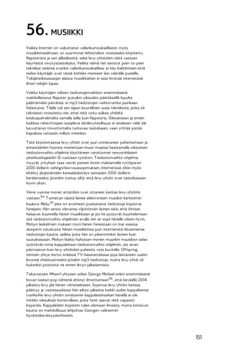 56. MUSIIKKI
Vaikka Internet on vaikuttanut vallankumouksellisesti myös
musiikkimaailmaan, on suurimmat lehtiotsikot toistaiseksi kirjoitettu
Napsterista ja sen jälkeläisistä, sekä levy-yhtiöiden näitä vastaan
käymästä viivytystaistelusta. Vaikka nämä niin sanotut peer-to-peer
tekniikat sinänsä ovatkin vallankumouksellisia, ei käy kieltäminen että
niiden käyttäjät ovat tässä kohden menneet lain väärälle puolelle.
T ekijänoikeussuojan alaista musiikkiahan ei saisi levittää internetissä
ilman tekijän lupaa.
Vaikka käyttäjien välisen tiedostojenvaihdon ensimmäisenä
mahdollistanut Napster joutuikin oikeuden päätöksellä lopulta
päättämään päivänsä, ei mp3-tiedostojen vaihtorumba juurikaan
hidastunut. T ilalle tuli sen sijaan kourallinen uusia tekniikoita, jotka oli
teknisesti toteutettu niin, ettei niitä voitu sulkea yhdeltä
keskuspalvelimelta samalla lailla kuin Napsteria. Oikeuksiaan ja ennen
kaikkea rahavirtojaan suojeleva äänilevyteollisuus ei ainakaan vielä ole
luovuttanut toivottomalta tuntuvaa taisteluaan, vaan yrittää pistää
kapuloita rattaisiin milloin mitenkin.
T ätä kirjoitettaessa levy-yhtiöt ovat juuri onnistuneet pahentamaan jo
ennestäänkin huonoa mainettaan muun muassa haastamalla oikeuteen
tiedostonvaihto-ohjelmia käyttäneen varattoman newyorkilaisen
yksinhuoltajaäidin 12-vuotiaan tyttären. T iedostonvaihto-ohjelmia
myyvät yritykset taas veivät pisteet kotiin maksamalla tyttöparan
2000 dollarin vahingonkorvaussopimuksen. Internetissä oltiin myös
ehditty järjestämään kansalaiskeräys samaisen 2000 dollarin
keräämiseksi. Jotenkin tuntuu siltä, että levy-yhtiöt ovat taistelussaan
kovin yksin.
Viime vuonna monet artistitkin ovat ottaneet kantaa levy-yhtiöitä
vastaan.94 T unnetuin näistä lienee elektronisen musiikin kärkinimiin
kuuluva Moby,95 joka on avoimesti puolustanut tiedostoja kopioivia
fanejaan. Hän sanoo olevansa vilpittömän iloinen siitä, että ihmiset
haluavat kuunnella hänen musiikkiaan ja jos he pystyvät kuuntelemaan
sitä tiedostonvaihto-ohjelmien avulla niin se sopii hänelle oikein hyvin.
Mobyn laskelmien mukaan moni hänen faneistaan on itse asiassa
alunperin tutustunut hänen musiikkiinsa juuri internetistä lataamiensa
tiedostojen kautta, seikka josta hän on pikemminkin iloinen kuin
suutuksissaan. Mobyn lisäksi huhutaan monen muunkin muusikon salaa
syöttävän omia kappaleitaan tiedostonvaihto-ohjelmiin, siis aivan
päinvastoin kuin levy-yhtiöiden puheista voisi kuvitella. Offspringniminen yhtye kertoi eräässä T V-haastattelussa jopa laittaneen uuden
levynsä oheistuotteeksi joitakin mp3-tiedostoja, mutta levy-yhtiö oli
kuitenkin poistanut ne ennen levyn julkaisemista.
T akavuosien Wham!-yhtyeen solisti George Michael onkin ensimmäisenä
kovan luokan pop-tähtenä ehtinyt ilmoittamaan96 , että keväällä 2004
julkaistu levy jää hänen viimeisekseen. Sopimus levy-yhtiön kanssa
päättyy ja vastaisuudessa hän aikoo julkaista kaikki uudet kappaleensa
(vanhoihin levy-yhtiön omistamiin kappaleisiinsahan hänellä ei ole
mitään oikeuksia) kotisivullaan, josta fanit saavat niitä vapaasti
kopioida. Kappaleiden kopiointi tulee olemaan ilmaista, mutta kotisivun
kautta on mahdollisuus lahjoittaa Georgen valitsemiin
hyväntekeväisyyskohteisiin.

151

 