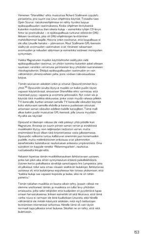 Viimeinen "ShareAlike"-ehto muistuttaa Richard Stallmanin copyleftperiaatetta, jota suurin osa Linux-ohjelmista käyttää. T oisaalta taas
Open Source -tietokoneohjelmissa on nähty hyväksi luopua
epäkaupallisuuden vaatimuksesta. Koska ohjelmien levityksestä
kuitenkin muodostuu ihan oikeita kuluja – esimerkiksi tyhjän CD-levyn
hinta tai postituskulut – ei epäkaupallisuus tuntunut edistävän GNUliikkeen tavoitteita, joka oli GNU-ohjelmistojen levittäminen
mahdollisimman laajalle. Historia onkin osoittanut, että kaupallisuus ei
ole ollut Linuxille haitaksi – päinvastoin. Muut Stallmanin GPL-lisenssiin
sisältyvät avoimuuden vaatimukset ovat riittäneet takaamaan
avoimuuden ja reiluuden säilymisen ja esimerkiksi estäneet monopolien
syntymisen.
Vaikka Magnatunen musiikin käyttöehtoihin sisältyykin vielä
epäkaupallisuuden vaatimus, on yhtiön toiminta kuitenkin askel oikeaan
suuntaan, varsinkin verrattuna perinteisten levy-yhtiöiden suoranaiseen
riistokapitalismiin. Ehkäpä epäkaupallisuuden vaatimuskin on vain
välttämätön ylimenovaiheen paha, josta voidaan tulevaisuudessa
luopua.
T ämän seuraavan askeleen onkin jo ottanut Opsound-niminen levyyhtiö.98 Opsoundin sivuilta löytyvä musiikki on kaikin puolin täysin
vapaasti käytettävissä, ainoastaan ShareAlike-ehto varmistaa, että
materiaali pysyy vapaana ja avoimena jatkossakin. Nyt voisin siis jo
käyttää tätä musiikkia elokuvassa, jonka voisin myydä rahasta jollekin
T V-kanavalle, kunhan antaisin samalla T V-kanavalle oikeuden käyttää
koko elokuvaani samoilla ehdoilla ja kanava puolestaan sitoutuisi
antamaan saman oikeuden edelleen kaikille katsojilleen. T ämä malli
alkaa kaikin puolin muistuttaa GPL-lisenssiä, jolla Linuxia myydään.
Hyvältä siis näyttää!
Opsound ei tilastojen valossa ole vielä päässyt yhtä pitkälle kuin
Magnatune. Artisteja on suurin piirtein saman verran ja erinäköistä
musiikkiakin löytyy noin neljänsadan tiedoston verran, mutta
ensimmäistä levyä ollaan tätä kirjoitettaessa vasta julkaisemassa.
Opsoundin valikoima tuntuu kallistuvan enemmän juuri konemusiikin
puolelle, mutta mielenkiintoinen erikoisuus ovat pikemminkin
ääniefekteiksi luokiteltavat nauhoitukset erilaisista ympäristöistä. Oma
suosikkini on kappale nimeltä "Pildammsparken", nauhoitus
ruotsalaiselta lintujärveltä.
Haluaisin lopettaa tämän musiikkikatsauksen ilahduttavaan uutiseen,
jonka luin jokin aika sitten synnyinseutuni eräästä paikallislehdestä.
Uutinen kertoi paikallisesta säveltäjä-sanoittajasta Iiris Lumpeesta, joka
oli julkaissut reilut sata omaa viisuaan sisältävän laulukirjan. Ilahduttavaa
uutisessa oli, että laulukirjansa esipuheessa hän toteaa ykskantaan, että
"kaikkia lauluja saa vapaasti kopioida ja laulaa, siksi ne on tähän
painettu."
T ämän takiahan musiikkia on kautta aikain tehty. Jossain välissä me
olemme unohtaneet tämän, ja musiikista on tullut levy-yhtiöiden
omaisuutta, joilta sekä tekijöiden että kuulijoiden on pyydettävä lupaa
omaan harrastukseensa. Iiriksen esimerkki oli siitä liikuttava, että tämä
vanha rouva ei varmaan ole ikinä kuullutkaan Linuxista, eikä hänellä
välttämättä ole mitään käsitystä siitäkään, mitä mp3-tiedostojen
levittäminen internetissä tarkoittaa. Hänelle tämä oli vain täysin
normaali tapa julkaista omat laulunsa. Siksihän ne on tehty, että niitä
laulettaisiin.

153

 