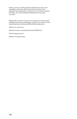 Iiriksen avoimuus on ainakin pienessä mittakaavassa tuonut myös
taloudellista menestystä, sillä minä tietenkin oitis tilasin yhden
kappaleen hänen laulukirjaansa, vaikken kovin kova laulumies olekaan.
Kuvittelisin, että tämän kaltaisille laulukirjoille löytyisi kysyntää
muutenkin.

94Esimerkiksi rock-tähti Courtney Love syyttää levy-yhtiöitä itseään
todellisesta piratismista artikkelissaan "Courtney Love does the math",
http://dir.salon.com/tech/feature/2000/06/14/love/index.html .
95http://www.moby.com/
96http://news.bbc.co.uk/2/hi/entertainment/3499534.stm
97 http://magnatune.com/
98http://www.opsound.org/

154

 